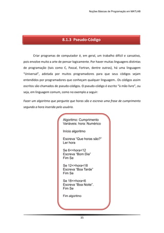 Noções Básicas de Programação em MATLAB
35
Criar programas de computador é, em geral, um trabalho difícil e cansativo,
pois envolve muito a arte de pensar logicamente. Por haver muitas linguagens distintas
de programação (tais como C, Pascal, Fortran, dentre outras), há uma linguagem
“Universal”, adotada por muitos programadores para que seus códigos sejam
entendidos por programadores que conheçam qualquer linguagem.. Os códigos assim
escritos são chamados de pseudo-códigos. O pseudo-código é escrito “à mão livre”, ou
seja, em linguagem comum, como no exemplo a seguir:
Fazer um algoritmo que pergunte que horas são e escreva uma frase de cumprimento
segundo a hora inserida pelo usuário.
8.1.3 Pseudo-Código
Algoritmo: Cumprimento
Variáveis: hora: Numérico
Início algoritmo
Escreva “Que horas são?”
Ler hora
Se 6<=hora<12
Escreva “Bom Dia”
Fim Se
Se 12<=hora<18
Escreva “Boa Tarde”
Fim Se
Se 18<=hora<6
Escreva “Boa Noite”.
Fim Se
Fim algoritmo
 