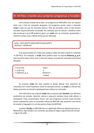Noções Básicas de Programação em MATLAB
36
Uma maneira simples de se fazer um programa em MATLAB é criar um arquivo
texto com a lista de comandos desejados. Um programa escrito assim é chamado
script e toda vez que for chamado efetua a lista de comandos como se eles fossem
entrados sequencialmente via teclado. Por exemplo, para se calcular a distância entre
dois pontos p e q em R³ podemos gerar um script com os comandos apropriados e
chamá-lo sempre que o cálculo tenha que ser efetuado.
Esse arquivo pode ser criado com qualquer editor de texto e deve ter extensão
.m (M-Files). Por exemplo, o script acima poderia estar no arquivo distancia_p_q.m.
Para chamá-lo basta entrar com o nome do arquivo na janela de comandos (Command
Window):
Os arquivos script são úteis quando se deseja efetuar uma sequência de
comandos com muita freqüência. Como no exemplo anterior, os scripts se utilizam dos
dados presentes na memória (workspace) para efetuar os comandos.
Uma alternativa aos arquivos script são os arquivos tipo function, que admitem
parâmetros de entrada, retornam valores e possuem variáveis locais (não afetam o
workspace). Essas características fazem com que programas escritos nesse formato
atuem exatamente como os comandos nativos do MATLAB. São, portanto, uma forma
de ampliar a linguagem e é um dos pontos chaves do MATLAB.
A palavra função no MATLAB tem um significado diferente daquele que tem na
Matemática. Aqui função é um comando, que pode ter alguns argumentos de entrada
e alguns de saída.
9. M-Files: criando seus próprios programas e funções
temp = (p(1)-q(1))^2+(p(2)-q(2))^2+(p(3)-q(3))^2
distancia = sqrt(temp)
>> p=[1 0 0]; temp =
>> q=[0 1 0]; 2
>> distancia_p_q distancia =
1.44142
 