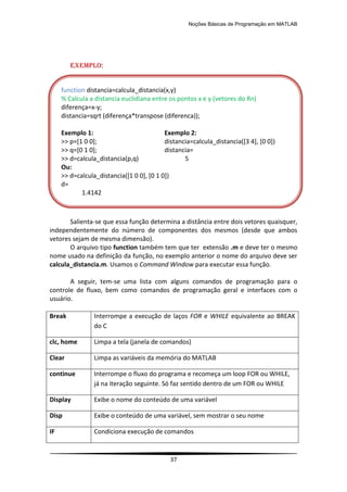 Noções Básicas de Programação em MATLAB
37
EXEMPLO:
Salienta-se que essa função determina a distância entre dois vetores quaisquer,
independentemente do número de componentes dos mesmos (desde que ambos
vetores sejam de mesma dimensão).
O arquivo tipo function também tem que ter extensão .m e deve ter o mesmo
nome usado na definição da função, no exemplo anterior o nome do arquivo deve ser
calcula_distancia.m. Usamos o Command Window para executar essa função.
A seguir, tem-se uma lista com alguns comandos de programação para o
controle de fluxo, bem como comandos de programação geral e interfaces com o
usuário.
Break Interrompe a execução de laços FOR e WHILE equivalente ao BREAK
do C
clc, home Limpa a tela (janela de comandos)
Clear Limpa as variáveis da memória do MATLAB
continue Interrompe o fluxo do programa e recomeça um loop FOR ou WHILE,
já na iteração seguinte. Só faz sentido dentro de um FOR ou WHILE
Display Exibe o nome do conteúdo de uma variável
Disp Exibe o conteúdo de uma variável, sem mostrar o seu nome
IF Condiciona execução de comandos
function distancia=calcula_distancia(x,y)
% Calcula a distancia euclidiana entre os pontos x e y (vetores do Rn)
diferença=x-y;
distancia=sqrt (diferença*transpose (diferenca));
Exemplo 1: Exemplo 2:
>> p=[1 0 0]; distancia=calcula_distancia([3 4], [0 0])
>> q=[0 1 0]; distancia=
>> d=calcula_distancia(p,q) 5
Ou:
>> d=calcula_distancia([1 0 0], [0 1 0])
d=
1.4142
 
