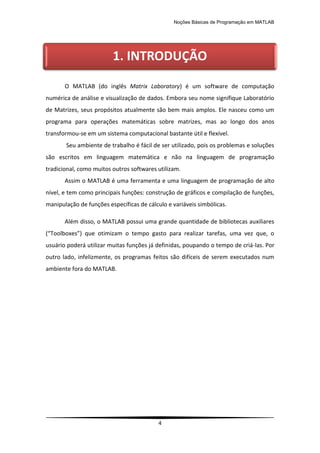 Noções Básicas de Programação em MATLAB
4
O MATLAB (do inglês Matrix Laboratory) é um software de computação
numérica de análise e visualização de dados. Embora seu nome signifique Laboratório
de Matrizes, seus propósitos atualmente são bem mais amplos. Ele nasceu como um
programa para operações matemáticas sobre matrizes, mas ao longo dos anos
transformou-se em um sistema computacional bastante útil e flexível.
Seu ambiente de trabalho é fácil de ser utilizado, pois os problemas e soluções
são escritos em linguagem matemática e não na linguagem de programação
tradicional, como muitos outros softwares utilizam.
Assim o MATLAB é uma ferramenta e uma linguagem de programação de alto
nível, e tem como principais funções: construção de gráficos e compilação de funções,
manipulação de funções específicas de cálculo e variáveis simbólicas.
Além disso, o MATLAB possui uma grande quantidade de bibliotecas auxiliares
(“Toolboxes”) que otimizam o tempo gasto para realizar tarefas, uma vez que, o
usuário poderá utilizar muitas funções já definidas, poupando o tempo de criá-las. Por
outro lado, infelizmente, os programas feitos são difíceis de serem executados num
ambiente fora do MATLAB.
1. INTRODUÇÃO
 