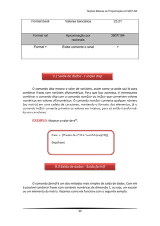 Noções Básicas de Programação em MATLAB
40
Format bank Valores bancários 23.21
Format rat Aproximação por
racionais
3807/164
Format + Exibe comente o sinal +
O comando disp mostra o valor de variáveis, assim como se pode usá-lo para
combinar frases com variáveis alfanuméricas. Para que isso aconteça, é interessante
combinar o comando disp com o comando num2str ou int2str que convertem valores
numéricos em valores alfanuméricos. O comando num2str converte qualquer número
(ou matriz) em uma cadeia de caracteres, mantendo o formato dos elementos, já o
comando int2str converte primeiro os valores em inteiros, para só então transformá-
los em caracteres.
EXEMPLO: Mostrar o valor de e¹³.
O comando fprintf é um dos métodos mais simples de saída de dados. Com ele
é possível combinar frases com variáveis numéricas de dimensão 1, ou seja, um escalar
ou um elemento da matriz. Vejamos como ele funciona com o seguinte exmplo:
9.2 Saída de dados - Função disp
frase = *‘O valor de e^13 é:’num2str(exp(13))+;
Disp(frase)
9.3 Saída de dados - Saída fprintf
 