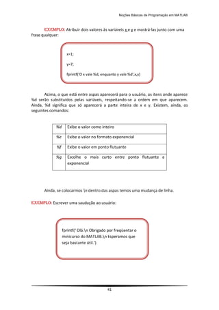 Noções Básicas de Programação em MATLAB
41
EXEMPLO: Atribuir dois valores às variáveis x e y e mostrá-las junto com uma
frase qualquer:
Acima, o que está entre aspas aparecerá para o usuário, os itens onde aparece
%d serão substituídos pelas variáveis, respeitando-se a ordem em que aparecem.
Ainda, %d significa que só aparecerá a parte inteira de x e y. Existem, ainda, os
seguintes comandos:
%d Exibe o valor como inteiro
%e Exibe o valor no formato exponencial
%f Exibe o valor em ponto flutuante
%g Escolhe o mais curto entre ponto flutuante e
exponencial
Ainda, se colocarmos n dentro das aspas temos uma mudança de linha.
EXEMPLO: Escrever uma saudação ao usuário:
x=1;
y=7;
fprintf(‘O x vale %d, enquanto y vale %d’,x,y)
fprintf(‘ Olá.n Obrigado por freqüentar o
minicurso do MATLAB.n Esperamos que
seja bastante útil.’)
 