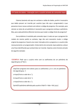 Noções Básicas de Programação em MATLAB
42
Falamos bastante até aqui em variáveis e saídas de dados, porém é necessário
que dados possam ser inserido por usuários (que não seja o programador) e que
possamos trocar nossas variáveis sem alterar o código do programa. Por exemplo, para
calcular as raízes de um polinômio é necessário que o programa conheça o polinômio.
Mas, para cada polinômio diferente teremos que mudar o código-fonte do programa?
Esse problema é resolvido pelo comando input. A cada vez que o programa for
rodado ele mesmo pedirá as variáveis, logo não será necessário mudar o código
original do programa e haverá uma maior interação entre o programa e o usuário (não
necessariamente um programador). Ainda dentro do comando input podemos colocar
uma frase identificando que variável deve ser inserida. Vejamos como funciona através
do seguinte exemplo:
EXEMPLO: Pedir que o usuário entre com os coeficientes de um polinômio do
segundo grau ax2
+bx+c:
9.4 Saída de dados - Interação com o usuário através do comando input
disp(‘Este programa lerá valores para os coeficientes a, b e c de um polinômio
do segundo grau. ’)
a=input(‘Insira o valor de a: ’);
b=input(‘Insira o valor de b: ’);
c=input(‘Insira o valor de c: ’);
fprintf(‘O polinômio definido pelo usuário é %dx^2 + %dx + %d’,a,b,c)
 