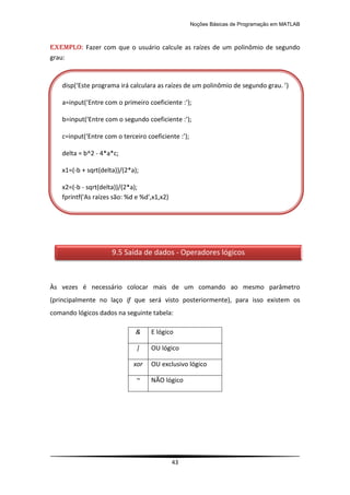 Noções Básicas de Programação em MATLAB
43
EXEMPLO: Fazer com que o usuário calcule as raízes de um polinômio de segundo
grau:
Às vezes é necessário colocar mais de um comando ao mesmo parâmetro
(principalmente no laço if que será visto posteriormente), para isso existem os
comando lógicos dados na seguinte tabela:
& E lógico
| OU lógico
xor OU exclusivo lógico
~ NÃO lógico
9.5 Saída de dados - Operadores lógicos
disp(‘Este programa irá calculara as raízes de um polinômio de segundo grau. ’)
a=input(‘Entre com o primeiro coeficiente :’);
b=input(‘Entre com o segundo coeficiente :’);
c=input(‘Entre com o terceiro coeficiente :’);
delta = b^2 - 4*a*c;
x1=(-b + sqrt(delta))/(2*a);
x2=(-b - sqrt(delta))/(2*a);
fprintf('As raízes são: %d e %d',x1,x2)
 