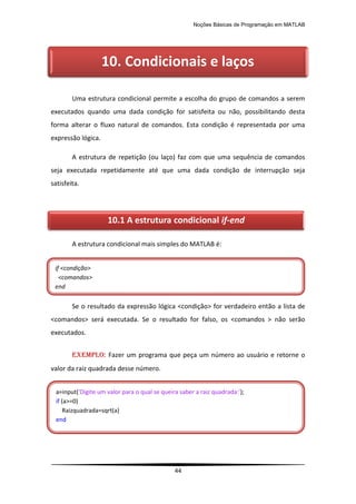 Noções Básicas de Programação em MATLAB
44
Uma estrutura condicional permite a escolha do grupo de comandos a serem
executados quando uma dada condição for satisfeita ou não, possibilitando desta
forma alterar o fluxo natural de comandos. Esta condição é representada por uma
expressão lógica.
A estrutura de repetição (ou laço) faz com que uma sequência de comandos
seja executada repetidamente até que uma dada condição de interrupção seja
satisfeita.
A estrutura condicional mais simples do MATLAB é:
Se o resultado da expressão lógica <condição> for verdadeiro então a lista de
<comandos> será executada. Se o resultado for falso, os <comandos > não serão
executados.
EXEMPLO: Fazer um programa que peça um número ao usuário e retorne o
valor da raiz quadrada desse número.
]
10. Condicionais e laços
10.1 A estrutura condicional if-end
if <condição>
<comandos>
end
a=input('Digite um valor para o qual se queira saber a raiz quadrada:');
if (a>=0)
Raizquadrada=sqrt(a)
end
 