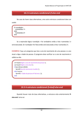 Noções Básicas de Programação em MATLAB
45
No caso de haver duas alternativas, uma outra estrutura condicional deve ser
usada:
Se a expressão lógica <condição > for verdadeira então a lista <comandos 1>
será executada. Se <condição> for falsa então será executada a lista <comandos 2>.
EXEMPLO: Faça um programa que leia o ano de nascimento de uma pessoa e o ano
atual e diga a idade da pessoa. O programa deve verificar se o ano de nascimento é
válido ou não.
Quando houver mais de duas alternativas, a estrutura vista anteriormente if-
else-end torna-se:
if <condição>
<comandos 1>
else
<comandos 2>
end
an=input('Digite o ano de nascimento da pessoa:');
aa=input('Digite o ano atual:');
if ((an<0)|(an>2010))
fprintf('Ano de nascimento invalido.');
else I=aa-an;
fprintf('A idade da pessoa eh %d anos.',I);
end
10.2 A estrutura condicional if-else-end
10.3 A estrutura condicional if-elseif-else-end
 