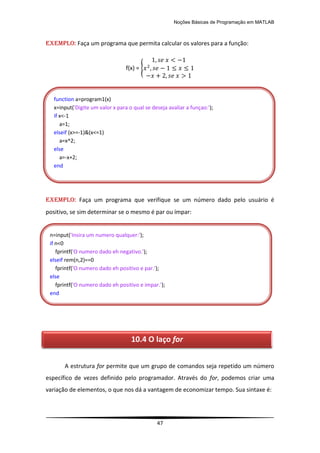 Noções Básicas de Programação em MATLAB
47
EXEMPLO: Faça um programa que permita calcular os valores para a função:
f(x) = {
EXEMPLO: Faça um programa que verifique se um número dado pelo usuário é
positivo, se sim determinar se o mesmo é par ou ímpar:
A estrutura for permite que um grupo de comandos seja repetido um número
específico de vezes definido pelo programador. Através do for, podemos criar uma
variação de elementos, o que nos dá a vantagem de economizar tempo. Sua sintaxe é:
function a=program1(x)
x=input('Digite um valor x para o qual se deseja avaliar a funçao:');
if x<-1
a=1;
elseif (x>=-1)&(x<=1)
a=x^2;
else
a=-x+2;
end
n=input('Insira um numero qualquer:');
if n<0
fprintf('O numero dado eh negativo.');
elseif rem(n,2)==0
fprintf('O numero dado eh positivo e par.');
else
fprintf('O numero dado eh positivo e impar.');
end
10.4 O laço for
 
