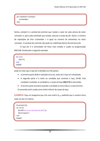 Noções Básicas de Programação em MATLAB
48
Acima, variável é a variável-de-controle que recebe o valor de cada coluna do vetor
<arranjo> e, para cada conteúdo que receba, executa o corpo do for. Assim, o número
de repetições da lista <comandos > é igual ao número de elementos no vetor
<arranjo>. A variável-de-controle não pode ser redefinida dentro da estrutura for.
O laço for é o controlador de fluxo mais simples e usado na programação
MATLAB. Analisando o seguinte exemplo:
pode-se notar que o laço for é dividido em três partes:
 A primeira parte (i=1) é realizada uma vez, antes de o laço ser inicializado.
 A segunda parte é o teste ou condição que controla o laço, (i<=5). Esta
condição é avaliada; se verdadeira, o corpo do laço (X(i)=i^2) é executado.
 A terceira parte acontece quando a condição se torna falsa e o laço termina.
O comando end é usado como limite inferior do corpo do laço.
EXEMPLO: Faça um programa que crie uma matriz A1x15 pedindo que o usuário insira
cada um dos 15 valores.
for <variável>=<arranjo>
<comandos>
end
for i=1:5
X(i)=i^2;
end
disp(X)
A=zeros(1,15);
for i=1:15
fprintf('Insira um elemento (1,%d):',i);
A(1,i)=input('');
end
disp(A)
 