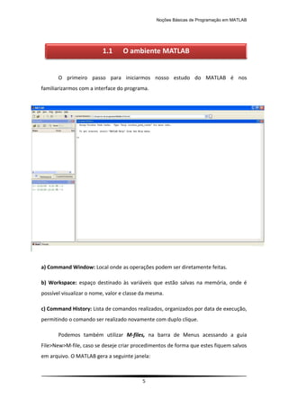 Noções Básicas de Programação em MATLAB
5
O primeiro passo para iniciarmos nosso estudo do MATLAB é nos
familiarizarmos com a interface do programa.
a) Command Window: Local onde as operações podem ser diretamente feitas.
b) Workspace: espaço destinado às variáveis que estão salvas na memória, onde é
possível visualizar o nome, valor e classe da mesma.
c) Command History: Lista de comandos realizados, organizados por data de execução,
permitindo o comando ser realizado novamente com duplo clique.
Podemos também utilizar M-files, na barra de Menus acessando a guia
File>New>M-file, caso se deseje criar procedimentos de forma que estes fiquem salvos
em arquivo. O MATLAB gera a seguinte janela:
1.1 O ambiente MATLAB
 