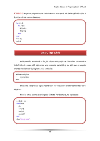 Noções Básicas de Programação em MATLAB
51
EXEMPLO: Faça um programa que construa duas matrizes A e B dadas pela lei Aij=i+j e
Bij=i-j e calcule a soma das duas.
O laço while, ao contrário do for, repete um grupo de comandos um número
indefinido de vezes, até obtermos uma resposta satisfatória ou até que o usuário
mande interromper o programa. Sua sintaxe é:
Enquanto a expressão lógica <condição> for verdadeira a lista <comandos> será
repetida.
No laço while apenas a condição é testada. Por exemplo, na expressão:
while <condição>
<comandos>
end
a = 1; b = 15;
while a<b,
clc
a = a+1
b = b-1
pause(2)
end
disp('fim do loop')
for i=1:8
for j=1:8
A(i,j)=i+j;
B(i,j)=i-j;
end
end
C=A+B;
A, B, C
10.5 O laço while
 