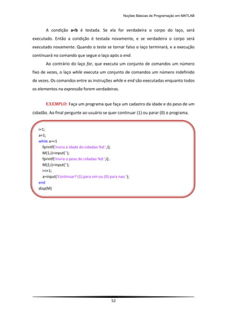 Noções Básicas de Programação em MATLAB
52
A condição a<b é testada. Se ela for verdadeira o corpo do laço, será
executado. Então a condição é testada novamente, e se verdadeira o corpo será
executado novamente. Quando o teste se tornar falso o laço terminará, e a execução
continuará no comando que segue o laço após o end.
Ao contrário do laço for, que executa um conjunto de comandos um número
fixo de vezes, o laço while executa um conjunto de comandos um número indefinido
de vezes. Os comandos entre as instruções while e end são executadas enquanto todos
os elementos na expressão forem verdadeiras.
EXEMPLO: Faça um programa que faça um cadastro da idade e do peso de um
cidadão. Ao final pergunte ao usuário se quer continuar (1) ou parar (0) o programa.
i=1;
a=1;
while a==1
fprintf('Insira a idade do cidadao %d:',i);
M(1,i)=input('');
fprintf('Insira o peso do cidadao %d:',i);
M(2,i)=input('');
i=i+1;
a=input('Continuar? (1) para sim ou (0) para nao.');
end
disp(M)
 