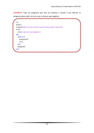 Noções Básicas de Programação em MATLAB
53
EXEMPLO: Faça um programa que leia um número e calcule o seu fatorial. O
programa deve exibir um erro caso o número seja negativo.
i=1;
prod=1;
n=input('Digite um valor n para o qual se deseja saber o fatorial:');
if n<0
error('n deve ser nao negativo.')
else
while i<=n
prod=prod*i;
i=i+1;
end
disp(prod)
end
 