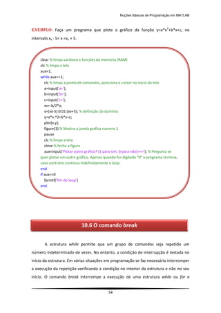 Noções Básicas de Programação em MATLAB
54
EXEMPLO: Faça um programa que plote o gráfico da função y=a*x2
+b*x+c, no
intervalo xv - 5< x <xv + 5.
A estrutura while permite que um grupo de comandos seja repetido um
número indeterminado de vezes. No entanto, a condição de interrupção é testada no
início da estrutura. Em várias situações em programação se faz necessário interromper
a execução da repetição verificando a condição no interior da estrutura e não no seu
início. O comando break interrompe a execução de uma estrutura while ou for e
clear % limpa variáveis e funções da memória (RAM)
clc % limpa a tela
aux=1;
while aux==1;
clc % limpa a janela de comandos, posiciona o cursor no início da tela
a=input('a=');
b=input('b=');
c=input('c=');
xv=-b/2*a;
x=(xv-5):0.01:(xv+5); % definição do domínio
y=a*x.^2+b*x+c;
plot(x,y);
figure(1) % Mostra a janela grafica numero 1
pause
clc % limpa a tela
close % fecha a figura
aux=input('Plotar outro gráfico? (1 para sim, 0 para não)==>'); % Pergunta se
quer plotar um outro gráfico. Apenas quando for digitado "0" o programa termina,
caso contrário continua indefinidamente o loop.
end
if aux==0
fprintf('fim do loop')
end
10.6 O comando break
 