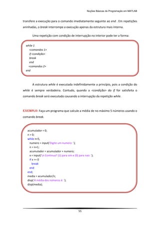 Noções Básicas de Programação em MATLAB
55
transfere a execução para o comando imediatamente seguinte ao end . Em repetições
aninhadas, o break interrompe a execução apenas da estrutura mais interna.
Uma repetição com condição de interrupção no interior pode ter a forma:
A estrutura while é executada indefinidamente a princípio, pois a condição do
while é sempre verdadeira. Contudo, quando a <condição> do if for satisfeita o
comando break será executado causando a interrupção da repetição while.
EXEMPLO: Faça um programa que calcule a média de no máximo 5 números usando o
comando break.
while 1
<comandos 1>
if <condição>
break
end
<comandos 2>
end
acumulador = 0;
n = 0;
while n<5,
numero = input('Digite um numero: ');
n = n+1;
acumulador = acumulador + numero;
x = input('n Continua? (1) para sim e (0) para nao: ');
if x == 0
break
end
end;
media = acumulador/n;
disp('A média dos números é: ');
disp(media);
 
