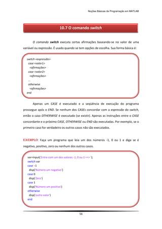 Noções Básicas de Programação em MATLAB
56
O comando switch executa certas afirmações baseando-se no valor de uma
variável ou expressão. É usado quando se tem opções de escolha. Sua forma básica é:
Apenas um CASE é executado e a seqüência de execução do programa
prossegue após o END. Se nenhum dos CASEs concordar com a expressão do switch,
então o caso OTHERWISE é executado (se existir). Apenas as instruções entre o CASE
concordante e o próximo CASE, OTHERWISE ou END são executadas. Por exemplo, se o
primeiro caso for verdadeiro os outros casos não são executados.
EXEMPLO: Faça um programa que leia um dos números -1, 0 ou 1 e diga se é
negativo, positivo, zero ou nenhum dos outros casos.
10.7 O comando switch
switch <expressão>
case <valor1>
<afirmações>
case <valor2>
<afirmações>
...
otherwise
<afirmações>
end
var=input('Entre com um dos valores:-1, 0 ou 1 ==> ');
switch var
case –1
disp('Número um negativo')
case 0
disp('Zero')
case 1
disp('Número um positivo')
otherwise
disp('outro valor')
end
 