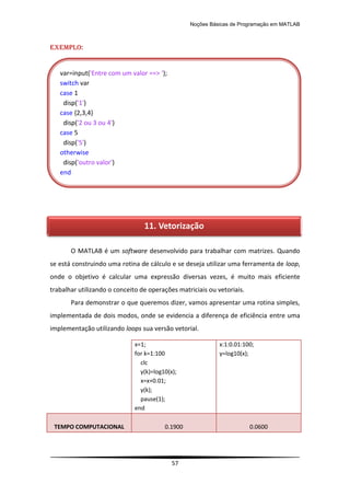 Noções Básicas de Programação em MATLAB
57
EXEMPLO:
O MATLAB é um software desenvolvido para trabalhar com matrizes. Quando
se está construindo uma rotina de cálculo e se deseja utilizar uma ferramenta de loop,
onde o objetivo é calcular uma expressão diversas vezes, é muito mais eficiente
trabalhar utilizando o conceito de operações matriciais ou vetoriais.
Para demonstrar o que queremos dizer, vamos apresentar uma rotina simples,
implementada de dois modos, onde se evidencia a diferença de eficiência entre uma
implementação utilizando loops sua versão vetorial.
x=1;
for k=1:100
clc
y(k)=log10(x);
x=x+0.01;
y(k);
pause(1);
end
x:1:0.01:100;
y=log10(x);
TEMPO COMPUTACIONAL 0.1900 0.0600
var=input('Entre com um valor ==> ');
switch var
case 1
disp('1')
case {2,3,4}
disp('2 ou 3 ou 4')
case 5
disp('5')
otherwise
disp('outro valor')
end
11. Vetorização
 