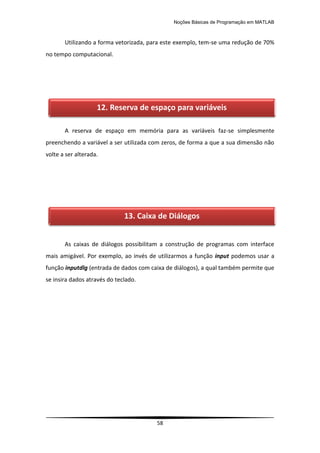Noções Básicas de Programação em MATLAB
58
Utilizando a forma vetorizada, para este exemplo, tem-se uma redução de 70%
no tempo computacional.
A reserva de espaço em memória para as variáveis faz-se simplesmente
preenchendo a variável a ser utilizada com zeros, de forma a que a sua dimensão não
volte a ser alterada.
As caixas de diálogos possibilitam a construção de programas com interface
mais amigável. Por exemplo, ao invés de utilizarmos a função input podemos usar a
função inputdlg (entrada de dados com caixa de diálogos), a qual também permite que
se insira dados através do teclado.
12. Reserva de espaço para variáveis
13. Caixa de Diálogos
 