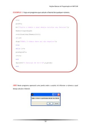 Noções Básicas de Programação em MATLAB
59
EXEMPLO 1: Faça um programa que calcule o fatorial de qualquer número.
OBS: Neste programa aparecerá uma janela onde o usuário irá informar o número o qual
deseja calcular o fatorial.
i=1;
prod=1;
b={'Digite o número o qual deseja calcular seu fatorial'};
Numero=inputdlg(b)
n=str2num(char(Numero(1)));
if n<0
disp('ERRO: O número deve ser não negativo');
else
while i<=n
prod=prod*i;
i=i+1;
end
fprintf('O fatorial de %d é %d',n,prod);
end
 