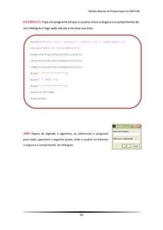 Noções Básicas de Programação em MATLAB
60
EXEMPLO 2: Faça um programa tal que o usuário insira a largura e o comprimento de
um retângulo e logo apôs calcule e escreva sua área.
OBS: Depois de digitado o algorítmo, se colocarmos o programa
para rodar, aparecerá a seguinte janela, onde o usuário irá informar
a largura e o comprimento do retângulo.
aviso={'Entre com a largura:' ,'Entre com o comprimento:'}
titulo='ÁREA DE UM RETÂNGULO';
resposta=inputdlg(aviso,titulo);
larg=str2num(char(resposta(1)));
comp=str2num(char(resposta(2)));
disp(' **************')
disp(' * ÁREA *')
disp(' **************')
area=larg*comp;
disp(area)
 