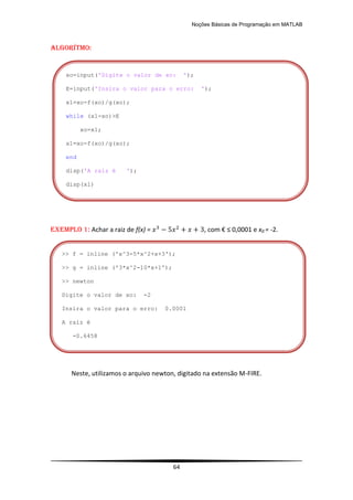 Noções Básicas de Programação em MATLAB
64
Algorítmo:
EXEMPLO 1: Achar a raiz de f(x) = , com € ≤ 0,0001 e x0 = -2.
Neste, utilizamos o arquivo newton, digitado na extensão M-FIRE.
>> f = inline ('x^3-5*x^2+x+3');
>> g = inline ('3*x^2-10*x+1');
>> newton
Digite o valor de xo: -2
Insira o valor para o erro: 0.0001
A raiz é
-0.6458
xo=input('Digite o valor de xo: ');
E=input('Insira o valor para o erro: ');
x1=xo-f(xo)/g(xo);
while (x1-xo)>E
xo=x1;
x1=xo-f(xo)/g(xo);
end
disp('A raiz é ');
disp(x1)
 