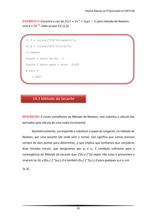 Noções Básicas de Programação em MATLAB
65
EXEMPLO 2: Encontre a raiz de ( ) , pelo método de Newton,
com € ≤ . Sabe-se que δ Є *1,2+.
DESCRIÇÃO: É muito semelhante ao Método de Newton, mas substitui o cálculo das
derivadas pelo cálculo de uma razão incremental.
Geometricamente, corresponde a substituir o papel da tangente, no método de
Newton, por uma secante (de onde vem o nome). Isto significa que vamos precisar
sempre de dois pontos para determinar, o que implica que tenhamos que considerar
duas iteradas iniciais, que designamos por x0 e x1. É condição suficiente para a
convergência do Método da Secante que: f’(x) e f’’(x) sejam não nulas e preservem o
sinal em (a, b), e f(x0 ) .f ''(x0) > 0 e também f(x1) .f ''(x1) > 0 para qualquer x0 e x1 em
(a, b).
14.3 Método da Secante
>> f = inline('2*x^3+log(x)-5');
>> g = inline('6*x^2+(1/x)');
>> newton
Digite o valor de xo: 2
Insira o valor para o erro: 0.001
A raiz é
1.5227
 