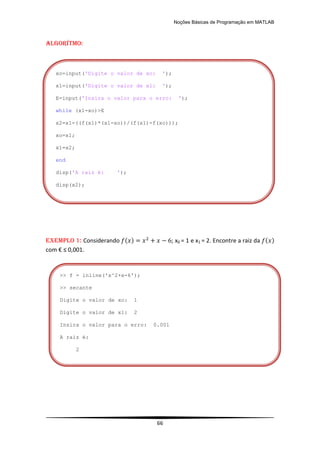 Noções Básicas de Programação em MATLAB
66
Algorítmo:
EXEMPLO 1: Considerando ( ) ; x0 = 1 e x1 = 2. Encontre a raiz da ( )
com € ≤ 0,001.
>> f = inline('x^2+x-6');
>> secante
Digite o valor de xo: 1
Digite o valor de x1: 2
Insira o valor para o erro: 0.001
A raiz é:
2
xo=input('Digite o valor de xo: ');
x1=input('Digite o valor de x1: ');
E=input('Insira o valor para o erro: ');
while (x1-xo)>E
x2=x1-((f(x1)*(x1-xo))/(f(x1)-f(xo)));
xo=x1;
x1=x2;
end
disp('A raiz é: ');
disp(x2);
 