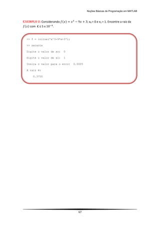 Noções Básicas de Programação em MATLAB
67
EXEMPLO 2: Considerando ( ) ; x0 = 0 e x1 = 1. Encontre a raiz da
( ) com € ≤ 5 x .
>> f = inline('x^3-9*x+3');
>> secante
Digite o valor de xo: 0
Digite o valor de x1: 1
Insira o valor para o erro: 0.0005
A raiz é:
0.3750
 