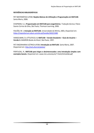 Noções Básicas de Programação em MATLAB
68
REFERÊNCIAS BIBLIOGRÁFICAS
PET MATEMÁTICA UFSM; Noções Básicas de Utilização e Programação em MATLAB.
Santa Maria, 2008.
CHAPMAN, S.J.; Programação em MATLAB para engenheiros. Tradução técnica: Flávio
Soares Correa da Silva, São Paulo, Thomson Learning, 2006.
FALCÃO, M. I; Iniciação ao MATLAB. Universidade do Minho, 2001, Disponível em:
https://repositorium.sdum.uminho.pt/handle/1822/1480
HANSELMAN, D; LITTLEFIELD, B; MATLAB – Versão Estudante – Guia do Usuário –
Versão 4. MAKRON Books do Brasil. São Paulo, 1997.
PET ENGENHARIA ELÉTRICA UFSM; Introdução ao MATLAB. Santa Maria, 2007.
Disponível em: http://w3.ufsm.br/petee/
PORTUGAL, R.; MATLAB para leigos e desinteressados: uma introdução simples com
exemplos banais. Disponível em: www.ime.unicamp.br/~cheti/intmatlab.pdf
 