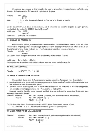 9
       O processo que envolve a determinação dos valores presentes é freqüentemente referido como
desconto de fluxos de caixa. É o inverso de capitalização de juros.

Fórmula:       PV =      FV .
                      (1 + i) n
onde:             1 . = fator de descapitalização ou fator de juros de valor presente.
               (1 + i) n

Ex.: Se eu ganho 5% a.m. sobre o meu dinheiro, qual é o máximo que eu estou disposto a pagar por uma
oportunidade de receber R$ 1.600,00 daqui a 10 meses?
Na fórmula:   PV = 1.600
                   (1+0,05)10
Na HP-12C:    1600 CHS FV 5 i 10 n PV
_______________________________________________
2.4 CÁLCULO DO PERÍODO (n)

        Para cálculo do período, a forma mais fácil e rápida seria o cálculo através da fórmula. O uso das teclas
financeiras da HP pede que haja uma adequação da taxa, devendo-se sempre trabalhar com a taxa ao dia. O uso
de uma taxa diferente dessa, fará com que o resultado seja arredondado sempre para maior.
Fórmula:        n = ln FV – ln PV
                      ln (1 + i)
Ex.: Quanto tempo leva para duplicar um valor aplicado hoje a uma taxa de 2% a.m.?

Na fórmula:     2 g ln 1 g ln - 1,02 g ln ÷
Para calcular nas teclas financeiras, primeiro é preciso achar a taxa equivalente ao dia.
_______________________________________________
2.5 TAXAS DE JUROS (i)

Fórmula:    i = [(FV/PV) 1/n – 1] X 100
_______________________________________________
2.6 VALOR FUTURO DE UMA ANUIDADE

        Uma anuidade é uma série de fluxos de caixa iguais e sucessivos. Temos dois tipos de anuidades:
a) anuidade ordinária ou postecipada, onde os pagamentos ou depósitos são efetuados no fim de cada período,
    sem entrada. HP deve estar no modo g END.
b) Anuidade vencida ou antecipada, onde os pagamentos ou depósitos são efetuados no início de cada período,
    com entrada, primeiro pagamento no ato. HP deve estar no modo g BEG.
    Podemos trabalhar também com a chamada anuidade diferida, onde existe um período de carência para
pagamento da primeira parcela.
Fórmulas: ordinária            FV = PMT x FJVFA (Fator de juros de valor futuro de uma anuidade)
             Vencida           FV = PMT x FJVFA x (1 + i)
                               FJVFA = (1 + i)n – 1
                                             i
Ex: Calcule o valor futuro de uma anuidade de R$ 1.000,00 por 5 anos a uma taxa de 10% a.a.
        1000 CHS PMT 5 n 10 i FV (anuidade ordinária) g BEG FV (antecipada)
_______________________________________________
2.7 VALOR PRESENTE DE UMA ANUIDADE

Fórmulas:      ordinária       PV = PMT x FJVPA (Fator de juros de valor presente de uma anuidade)
               Vencida         PV = PMT x FJVPA x (1 + i)
                               FJVPA = 1 – (1 + i)-n
                                            I
____________________________________________________________________________________________
GESTÃO FINANCEIRA                                                          Prof.ª Luciana Ferraz
 