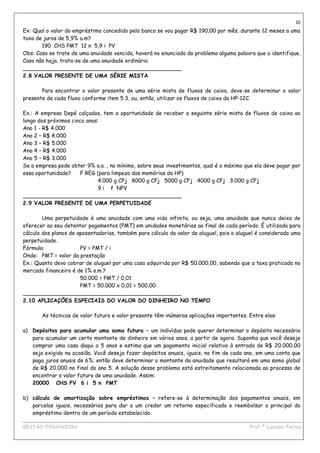 10
Ex: Qual o valor do empréstimo concedido pelo banco se vou pagar R$ 190,00 por mês, durante 12 meses a uma
taxa de juros de 5,9% a.m?
       190 CHS PMT 12 n 5,9 i PV
Obs: Caso se trate de uma anuidade vencida, haverá no enunciado do problema alguma palavra que a identifique.
Caso não haja, trata-se de uma anuidade ordinária.
_______________________________________________
2.8 VALOR PRESENTE DE UMA SÉRIE MISTA

       Para encontrar o valor presente de uma série mista de fluxos de caixa, deve-se determinar o valor
presente de cada fluxo conforme item 5.3, ou, então, utilizar os fluxos de caixa da HP-12C.

Ex.: A empresa Depé calçados, tem a oportunidade de receber a seguinte série mista de fluxos de caixa ao
longo dos próximos cinco anos:
Ano 1 - R$ 4.000
Ano 2 – R$ 8.000
Ano 3 – R$ 5.000
Ano 4 – R$ 4.000
Ano 5 – R$ 3.000
Se a empresa pode obter 9% a.a. , no mínimo, sobre seus investimentos, qual é o máximo que ela deve pagar por
essa oportunidade?    F REG (para limpeza das memórias da HP)
                             4.000 g CFj 8000 g CFj 5000 g CFj 4000 g CFj 3.000 g CFj
                             9 i f NPV
_______________________________________________
2.9 VALOR PRESENTE DE UMA PERPETUIDADE

        Uma perpetuidade é uma anuidade com uma vida infinita, ou seja, uma anuidade que nunca deixa de
oferecer ao seu detentor pagamentos (PMT) em unidades monetárias ao final de cada período. É utilizada para
cálculo dos planos de aposentadorias, também para cálculo do valor de aluguel, pois o aluguel é considerado uma
perpetuidade.
Fórmula:               PV = PMT / i
Onde: PMT = valor da prestação
Ex.: Quanto devo cobrar de aluguel por uma casa adquirida por R$ 50.000,00, sabendo que a taxa praticada no
mercado financeiro é de 1% a.m.?
                       50.000 = PMT / 0,01
                       PMT = 50.000 x 0,01 = 500,00
_______________________________________________
2.10 APLICAÇÕES ESPECIAIS DO VALOR DO DINHEIRO NO TEMPO

       As técnicas de valor futuro e valor presente têm inúmeras aplicações importantes. Entre elas:

a) Depósitos para acumular uma soma futura – um indivíduo pode querer determinar o depósito necessário
   para acumular um certo montante de dinheiro em vários anos, a partir de agora. Suponha que você deseje
   comprar uma casa daqui a 5 anos e estima que um pagamento inicial relativo à entrada de R$ 20.000,00
   seja exigido na ocasião. Você deseja fazer depósitos anuais, iguais, no fim de cada ano, em uma conta que
   paga juros anuais de 6%; então deve determinar o montante da anuidade que resultará em uma soma global
   de R$ 20.000 no final do ano 5. A solução desse problema está estreitamente relacionada ao processo de
   encontrar o valor futuro de uma anuidade. Assim:
   20000 CHS FV 6 i 5 n PMT

b) cálculo de amortização sobre empréstimos – refere-se à determinação dos pagamentos anuais, em
   parcelas iguais, necessários para dar a um credor um retorno especificado e reembolsar o principal do
   empréstimo dentro de um período estabelecido.
____________________________________________________________________________________________
GESTÃO FINANCEIRA                                                          Prof.ª Luciana Ferraz
 
