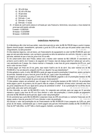 12
          a) 30 e 60 dias
          b) 30, 60 e 90 dias
          c) 10 parcelas
          d) 12 parcelas
          e) Entrada + 1 vez
          f) Entrada + 2 vezes
          g) Entrada + 3 vezes
   2) A tabela de coeficiente abaixo é utilizada por uma financeira. Determine, nos prazos, a taxa mensal de
      juros que está sendo cobrada:
      6 meses = 0,1907619
      10 meses = 0,1232909
      18 meses = 0,0931138
_______________________________________________

                                          EXERCÍCIOS PROPOSTOS

1) A Metalúrgica ML Ltda terá que saldar, numa única parcela no valor de R$ 46.700,00 daqui a exato 6 meses.
Quanto deverá poupar, mensalmente, aplicando a juros de 2,5% ao mês, para que ele possa saldar essa dívida,
integralmente, na data prevista?                                                             (R.: 7.310,88)
2) Uma empresa negociou, com um banco, um financiamento de equipamento no valor de R$ 25.000,00, para ser
pago em seis parcelas mensais, com a primeira vencendo na data da assinatura do contrato. Calcular o valor das
parcelas, sabendo-se que a taxa de juros é de 3% ao mês.                                      (R.: 4.480,52)
3) Um comerciante deve dois títulos, ambos com o mesmo valor nominal de R$ 1.000,00. O vencimento do
primeiro ocorre dentro de 2 meses e do segundo em 4 meses, mas ele deseja substituir ambos por um outro,
com vencimento em 3 meses. Se o banco realizar a transação, a uma taxa de juros compostos de 8% a.m., qual
será o valor do novo título?                                                                   (R.: 2.005,92)
4) Devia pagar um título em 23 de junho, mas resolvi fazê-lo em 16 de abril. Seu valor nominal era de R$
70.000,00 e tive um desconto composto de 8% a.m. Quanto tive que desembolsar?                   (R.: 58.794,61)
5) Uma geladeira custa, à vista, R$ 800,00 e pode ser paga em quatro prestações trimestrais, sendo a primeira
de entrada. Sabendo-se que a taxa de juros é de 8% a.m., qual o valor da prestação?               (R.: 273,57)
6) Comprei um automóvel, cujo preço à vista era de R$ 12.000,00, pagando-o em 12 prestações mensais de R$
1.205,54. Qual foi a taxa mensal de juros cobrada no financiamento?                               (R.: 3%a.m.)
7) Uma pessoa compra um automóvel, que irá pagar em 4 prestações mensais de R$ 2.626.24. As prestações
serão pagas a partir do primeiro dia do quarto mês da compra. O vendedor afirmou estar cobrando uma taxa
de juros compostos de 2% a.m. Qual será o preço do automóvel à vista? E se a prestação for no último dia do
quarto mês, este valor sofre alteração?                                             (R.: 9.611,69/ 9.423,22)
8) Uma televisão, no valor de R$ 860,00 à vista, foi comprada sem entrada, para ser paga em 12 parcelas
mensais e iguais a uma taxa de 4% a.m. Para diminuir o valor das prestações, o cliente propõe um pagamento
adicional de R$ 300,00 na sexta parcela. Qual o valor das prestações?                               (R.: 66,37)
9) Um automóvel que custa R$ 36.000,00 é comprado à base de 25% de entrada e o restante financiado em 18
meses, sendo a taxa de juros de 2,4 % a.m. Calcular o valor da prestação.                           (R.: 1.864,91)
10) Calcular o valor das prestações de um financiamento de R$ 34.000,00 à taxa composta de 3,8% a.m, pelo
prazo de 36 meses, considerando que o cliente pagará uma parcela intermediária (balão) de R$ 23.000,00 no
final do 20.º mês (Obs.: no 20.º mês o cliente pagará, também, a prestação).                        (R.: 1.187,61)




____________________________________________________________________________________________
GESTÃO FINANCEIRA                                                          Prof.ª Luciana Ferraz
 