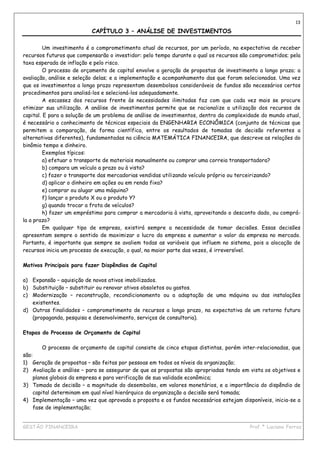 13

                          CAPÍTULO 3 – ANÁLISE DE INVESTIMENTOS

         Um investimento é o comprometimento atual de recursos, por um período, na expectativa de receber
recursos futuros que compensarão o investidor: pelo tempo durante o qual os recursos são comprometidos; pela
taxa esperada de inflação e pelo risco.
         O processo de orçamento de capital envolve a geração de propostas de investimento a longo prazo; a
avaliação, análise e seleção delas; e a implementação e acompanhamento das que foram selecionadas. Uma vez
que os investimentos a longo prazo representam desembolsos consideráveis de fundos são necessários certos
procedimentos para analisá-los e selecioná-los adequadamente.
         A escassez dos recursos frente às necessidades ilimitadas faz com que cada vez mais se procure
otimizar sua utilização. A análise de investimentos permite que se racionalize a utilização dos recursos de
capital. E para a solução de um problema de análise de investimentos, dentro da complexidade do mundo atual,
é necessário o conhecimento de técnicas especiais da ENGENHARIA ECONÔMICA (conjunto de técnicas que
permitem a comparação, de forma científica, entre os resultados de tomadas de decisão referentes a
alternativas diferentes), fundamentadas na ciência MATEMÁTICA FINANCEIRA, que descreve as relações do
binômio tempo e dinheiro.
         Exemplos típicos:
         a) efetuar o transporte de materiais manualmente ou comprar uma correia transportadora?
         b) compara um veículo a prazo ou à vista?
         c) fazer o transporte das mercadorias vendidas utilizando veículo próprio ou terceirizando?
         d) aplicar o dinheiro em ações ou em renda fixa?
         e) comprar ou alugar uma máquina?
         f) lançar o produto X ou o produto Y?
         g) quando trocar a frota de veículos?
         h) fazer um empréstimo para comprar a mercadoria à vista, aproveitando o desconto dado, ou comprá-
la a prazo?
         Em qualquer tipo de empresa, existirá sempre a necessidade de tomar decisões. Essas decisões
apresentam sempre o sentido de maximizar o lucro da empresa e aumentar o valor da empresa no mercado.
Portanto, é importante que sempre se avaliem todas as variáveis que influem no sistema, pois a alocação de
recursos inicia um processo de execução, o qual, na maior parte das vezes, é irreversível.

Motivos Principais para fazer Dispêndios de Capital

a) Expansão – aquisição de novos ativos imobilizados.
b) Substituição – substituir ou renovar ativos obsoletos ou gastos.
c) Modernização – reconstrução, recondicionamento ou a adaptação de uma máquina ou das instalações
   existentes.
d) Outras finalidades – comprometimento de recursos a longo prazo, na expectativa de um retorno futuro
   (propaganda, pesquisa e desenvolvimento, serviços de consultoria).

Etapas do Processo de Orçamento de Capital

        O processo de orçamento de capital consiste de cinco etapas distintas, porém inter-relacionadas, que
são:
1) Geração de propostas – são feitas por pessoas em todos os níveis da organização;
2) Avaliação e análise – para se assegurar de que as propostas são apropriadas tendo em vista os objetivos e
    planos globais da empresa e para verificação de sua validade econômica;
3) Tomada de decisão – a magnitude do desembolso, em valores monetários, e a importância do dispêndio de
    capital determinam em qual nível hierárquico da organização a decisão será tomada;
4) Implementação – uma vez que aprovada a proposta e os fundos necessários estejam disponíveis, inicia-se a
    fase de implementação;

____________________________________________________________________________________________
GESTÃO FINANCEIRA                                                          Prof.ª Luciana Ferraz
 