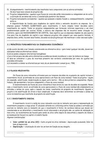 14
5) Acompanhamento – monitoramento dos resultados reais comparando com os valores estimados.
    Os dois tipos mais comuns de projetos são:
a) Projetos independentes – aqueles cujos fluxos de caixa não estão relacionados ou independem um do outro;
    a aceitação de um deles não exclui a consideração posterior dos demais.
b) Projetos mutuamente excludentes – aqueles que possuem a mesma função e, consequentemente, competem
    entre si.
    A disponibilidade de fundos para dispêndios de capital afeta o ambiente decisório da empresa. Se a
empresa possuir FUNDOS ILIMITADOS para investimento, é muito simples tomar decisões sobre
investimento de capital. Todos os projetos independentes que fornecem retornos superiores a um nível
predeterminado podem ser aceitos. Porém, a maioria das empresas não se encontra nessa situação; ao
contrário, opera sob RACIONAMENTO DE CAPITAL. Isso significa que as empresas dispõem de uma quantia
fixa para fins de dispêndio de capital e que inúmeros projetos irão competir por essa quantia limitada. A
empresa deve, então, racionar seus fundos, alocando-os aos projetos que irão maximizar o valor das suas ações.
_______________________________________________

3.1 PRINCÍPIOS FUNDAMENTAIS DA ENGENHARIA ECONÔMICA

a) não existe decisão a ser tomada considerando-se alternativa única – para tomar qualquer decisão, devem ser
analisadas todas as alternativas viáveis.
b) só se podem comparar alternativas homogêneas.
c) os critérios para decisão entre alternativas econômicas devem reconhecer o valor do dinheiro no tempo.
d) deve-se considerar o grau de incerteza presente nas variáveis consideradas por meio de ajustes nas
previsões efetuadas.
e) é necessário ordenar as alternativas por meio de um denominador comum (p.ex.; TIR)
_______________________________________________

3.2 FLUXOS RELEVANTES

        Os fluxos de caixa relevantes utilizados para se tomarem decisões de orçamento de capital incluem o
investimento inicial, as entradas de caixa operacionais e um fluxo de caixa residual. Todos os projetos – sejam
de expansão, substituição, modernização ou algum outro motivo – têm os dois primeiros componentes. Alguns,
todavia, não apresentam o terceiro componente, o fluxo de caixa residual.
        O desenvolvimento de fluxos de caixa relevantes é mais direto no caso de decisões de expansão. Nesse
caso, o investimento inicial, as entradas de caixa operacionais e o fluxo de caixa residual são simplesmente as
entradas e saídas de caixa, após o imposto de renda, resultantes da proposta de investimento. Quando o
projeto é de substituição de ativos é mais complicado. A empresa deve determinar as entradas e saídas de
caixa incrementais que resultarão da proposta de substituição.

3.2.1 INVESTIMENTO INICIAL

        O investimento inicial é a saída de caixa relevante ocorrida no instante zero para a implementação do
investimento proposto a longo prazo. É calculado obtendo-se a diferença entre todas as saídas e entradas que
ocorrem no instante zero (o momento em que o investimento é feito). As variáveis básicas que devem ser
consideradas ao se determinar o investimento inicial relacionado a um projeto são: os custos de instalação do
novo ativo, os recebimentos (se houver) pela venda do ativo velho depois de descontado o imposto de renda e
as mudanças (se houver) no capital circulante líquido.
Algumas considerações:

       Valor contábil de um ativo (VC) = Custo original do ativo instalado – depreciação acumulada. Valor do
       bem já depreciado.
       Depreciação = atualização do valor de um bem em função de seu desgate.

____________________________________________________________________________________________
GESTÃO FINANCEIRA                                                          Prof.ª Luciana Ferraz
 