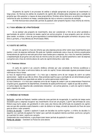 17


       Orçamento de capital é um processo de análise e seleção apropriada de projetos de investimento a
longo prazo. As técnicas de análise de orçamento de capital são utilizadas pelas empresas para a seleção de
projetos que irão aumentar a riqueza de seus proprietários. Existem várias técnicas e as preferidas integram
conceitos do valor do dinheiro no tempo, considerações de risco e retorno e conceitos de avaliação.
       As três técnicas mais comuns são: período de payback, valor presente líquido e taxa interna de retorno.
_______________________________________________

4.1 TAXA MÍNIMA DE ATRATIVIDADE

        Ao se analisar uma proposta de investimento, deve ser considerado o fato de se estar perdendo a
oportunidade de auferir retornos do mesmo capital em outros projetos. A nova proposta, para ser atrativa,
deve render, no mínimo, a taxa de juros equivalente à rentabilidade das aplicações correntes e de pouco risco.
Esta é, portanto, a Taxa Mínima de Atratividade (TMA)
_______________________________________________

4.2 CUSTO DE CAPITAL

       O custo de capital é a taxa de retorno que uma empresa precisa obter sobre seus investimentos para
manter o valor da empresa inalterado. Ele pode ser também considerado como a taxa de retorno exigida pelos
fornecedores de capital no mercado para atrair seus fundos para a empresa. Se o risco for mantido constante,
a implementação de projetos com uma taxa de retorno acima do custo de capital aumentará o valor da empresa
e projetos com a taxa de retorno abaixo do custo de capital diminuirão o valor dela.

4.2.1 Premissas básicas

        O custo de capital é um conceito dinâmico afetado por uma variedade de fatores econômicos e
empresariais. Para isolar a estrutura básica do custo de capital, foram elaboradas algumas premissas=chaves
relativas ao risco e taxas:
a) risco do negócio/risco operacional – é o risco que a empresa corre de ser incapaz de cobrir os custos
operacionais – supõe-se que não se altere. Essa premissa significa que a aceitação de um determinado projeto
pela empresa mantém sua capacidade em saldar os custos operacionais inalterada.
b) risco financeiro – é o risco que a empresa corre de ser incapaz de cumprir com os compromissos financeiros
exigidos (juros, pagamento de empréstimos, dividendos de ações preferenciais) – supõe-se que não se altere.
c) custos depois dos impostos são considerados relevantes – em outras palavras, o custo de capital é medido
após o imposto de renda.
_______________________________________________

4.3 PERÍODO DE PAYBACK

Definição – período de Payback, também conhecido como período de recuperação, é o período de tempo exato
necessário para a empresa recuperar seu investimento inicial em um projeto, a partir das entradas de caixa.
Embora seja muito usado, ele geralmente é visto como uma técnica não sofisticada de orçamento de capital,
uma vez que não considera explicitamente o valor do dinheiro no tempo, através do desconto do fluxo de caixa
para se obter o valor presente.
Critério de decisão → quando o payback é usado em decisões de aceitar-rejeitar, o critério de decisão é o
seguinte: se o período de payback for menor que o período de payback máximo aceitável, aceita-se o projeto;
se o período for maior, rejeita-se o projeto.
Comparando dois investimentos, o que proporcionar menor período de payback é o melhor.
Forma de calcular - Considere os fluxos de caixa abaixo:


____________________________________________________________________________________________
GESTÃO FINANCEIRA                                                          Prof.ª Luciana Ferraz
 