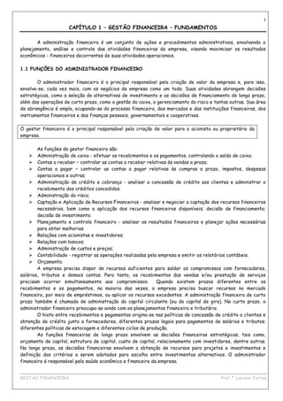 1

                     CAPÍTULO 1 – GESTÃO FINANCEIRA – FUNDAMENTOS

       A administração financeira é um conjunto de ações e procedimentos administrativos, envolvendo o
planejamento, análise e controle das atividades financeiras da empresa, visando maximizar os resultados
econômicos - financeiros decorrentes de suas atividades operacionais.

1.1 FUNÇÕES DO ADMINISTRADOR FINANCEIRO

       O administrador financeiro é o principal responsável pela criação de valor da empresa e, para isso,
envolve-se, cada vez mais, com os negócios da empresa como um todo. Suas atividades abrangem decisões
estratégicas, como a seleção de alternativas de investimento e as decisões de financiamento de longo prazo,
além das operações de curto prazo, como a gestão do caixa, o gerenciamento do risco e tantas outras. Sua área
de abrangência é ampla, ocupando-se do processo financeiro, dos mercados e das instituições financeiras, dos
instrumentos financeiros e das finanças pessoais, governamentais e cooperativas.

O gestor financeiro é o principal responsável pela criação de valor para o acionista ou proprietário da
empresa.

        As funções do gestor financeiro são:
        Administração de caixa - efetuar os recebimentos e os pagamentos, controlando o saldo de caixa;
        Contas a receber – controlar as contas a receber relativas às vendas a prazo;
        Contas a pagar – controlar as contas a pagar relativas às compras a prazo, impostos, despesas
        operacionais e outras;
        Administração de crédito e cobrança - analisar a concessão de crédito aos clientes e administrar o
        recebimento dos créditos concedidos.
        Administração do risco;
        Captação e Aplicação de Recursos Financeiros - analisar e negociar a captação dos recursos financeiros
        necessários, bem como a aplicação dos recursos financeiros disponíveis; decisão de financiamento;
        decisão de investimento;
        Planejamento e controle financeiro - analisar os resultados financeiros e planejar ações necessárias
        para obter melhorias
        Relações com acionistas e investidores;
        Relações com bancos;
        Administração de custos e preços;
        Contabilidade - registrar as operações realizadas pela empresa e emitir os relatórios contábeis.
        Orçamento.
        A empresa precisa dispor de recursos suficientes para saldar os compromissos com fornecedores,
salários, tributos e demais contas. Para tanto, os recebimentos das vendas e/ou prestação de serviços
precisam ocorrer simultaneamente aos compromissos.            Quando existem prazos diferentes entre os
recebimentos e os pagamentos, na maioria das vezes, a empresa precisa buscar recursos no mercado
financeiro, por meio de empréstimos, ou aplicar os recursos excedentes. A administração financeira de curto
prazo também é chamada de administração do capital circulante (ou do capital de giro). No curto prazo, o
administrador financeiro preocupa-se ainda com os planejamentos financeiro e tributário.
        O hiato entre recebimentos e pagamentos origina-se nas políticas de concessão de crédito a clientes e
obtenção de crédito junto a fornecedores, diferentes prazos legais para pagamentos de salários e tributos;
diferentes políticas de estocagem e diferentes ciclos de produção.
        As funções financeiras de longo prazo envolvem as decisões financeiras estratégicas, tais como,
orçamento de capital, estrutura de capital, custo de capital, relacionamento com investidores, dentre outras.
No longo prazo, as decisões financeiras envolvem a obtenção de recursos para projetos e investimentos e
definição dos critérios a serem adotados para escolha entre investimentos alternativos. O administrador
financeiro é responsável pela saúde econômica e financeira da empresa.

____________________________________________________________________________________________
GESTÃO FINANCEIRA                                                          Prof.ª Luciana Ferraz
 