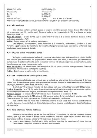 19
42.000 CHS g CFo                                 45.000 CHS g CFo
14.000 g CFj                                     28.000 g CFj
5 g Nj                                           12.000 g CFj
10 i                                             10.000 g CFj
F NPV = 11.071,01                                3 g Nj         10 i f NPV = 10.924,40
Análise: os dois projetos são viáveis, porém o   melhor é o projeto A que apresenta um maior VPL.

4.4.1 VPL Anualizado

        Este cálculo é bastante utilizado quando os projetos em análise possuem tempos de vida diferentes. Ele
irá proporcionar um VPL médio anual. Calcula-se após se ter o resultado do VPL e utiliza-se as teclas
financeiras da HP 12C.
Modo de calcular:      o valor do VPL joga-se como CHS PV a taxa no I o número de fluxos de caixa no N e
pede-se para calcular o PMT.
Análise: Quanto maior o VPLA, melhor o investimento.
        Uma empresa, periodicamente, apura resultados e o referencial, normalmente, utilizado é o ano.
Portanto, a padronização dos resultados dos investimentos para valores anuais equivalentes os tornará mais
palpáveis para uma tomada de decisão.

4.4.2 VPL para análise relacionada a custos

        Até agora, trabalhamos com análise de retorno de investimento, mas pode-se utilizar a técnica do VPL
para calcular qual investimento irá proporcionar o menor custo. Para tanto, é necessário que tenhamos os
custos anuais de cada investimento, assim poderemos verificar não só que proporciona o maior retorno, como
também aquele que proporciona o menor custo.
Modo de calcular – da mesma forma como se calcula o VPL, só tendo o cuidado, pois agora nossos fluxos de
caixa trarão informações de custos (sinal negativo).
Análise- Quanto menor o custo, melhor o investimento.
_______________________________________________
4.5 TAXA INTERNA DE RETORNO (TIR ou IRR)

        É a técnica sofisticada mais utilizada para a avaliação de alternativas de investimentos. É definida
como a taxa de desconto que iguala o valor presente das entradas do caixa ao investimento inicial referente a
um projeto, resultando, desse modo, em um VPL = zero.
        O cálculo da TIR utilizando fórmulas não é um cálculo fácil, para tanto utilizaremos a HP-12C para isso.
Critério de decisão - se a TIR for maior do que o custo de capital, aceita-se o projeto; se for menor, rejeita-
se. Na comparação entre dois projetos, o melhor será o que proporcionar a maior TIR.
Forma de calcular - no cálculo anterior através dos fluxos de caixa só se acrescenta f IRR.
Análise - os dois projetos terão TIR acima de 10%, porém o projeto B é preferível ao A, pois tem maior TIR.
Observa-se que o VPL indica o projeto A e a TIR indica o B, resultados conflitantes.
        Tais conflitos não são raros; não há nenhuma garantia de que essas duas técnicas classificarão os
projetos da mesma forma. Contudo, os dois métodos devem levar à mesma conclusão quanto à aceitabilidade ou
não do projeto.

4.5.1 Taxa Interna de Retorno Modificada

        Partindo-se do conceito de que em um fluxo de caixa a TIR calculada é a taxa que remunera todos os
valores, quer seja para trazer os fluxos a valor presente ou levá-los a valor futuro, podemos modificar o
diagrama de um fluxo de caixa e calcular a TIR modificada da seguinte forma:
    a) trazer a valor presente (período zero) todos os fluxos negativos (ou investimentos) a uma taxa de
        financiamento compatível, obtendo-se um único valor presente;

____________________________________________________________________________________________
GESTÃO FINANCEIRA                                                          Prof.ª Luciana Ferraz
 