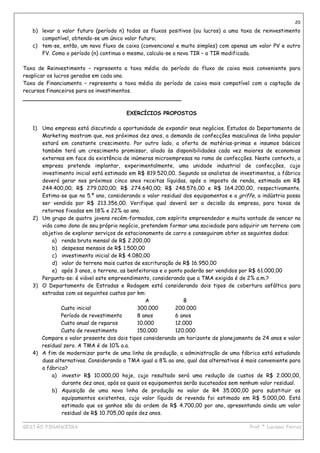 20
   b) levar a valor futuro (período n) todos os fluxos positivos (ou lucros) a uma taxa de reinvestimento
      compatível, obtendo-se um único valor futuro;
   c) tem-se, então, um novo fluxo de caixa (convencional e muito simples) com apenas um valor PV e outro
      FV. Como o período (n) continua o mesmo, calcula-se a nova TIR – a TIR modificada.

Taxa de Reinvestimento – representa a taxa média do período do fluxo de caixa mais conveniente para
reaplicar os lucros gerados em cada ano.
Taxa de Financiamento – representa a taxa média do período de caixa mais compatível com a captação de
recursos financeiros para os investimentos.
_______________________________________________

                                       EXERCÍCIOS PROPOSTOS

   1) Uma empresa está discutindo a oportunidade de expandir seus negócios. Estudos do Departamento de
      Marketing mostram que, nos próximos dez anos, a demanda de confecções masculinas de linha popular
      estará em constante crescimento. Por outro lado, a oferta de matérias-primas e insumos básicos
      também terá um crescimento promissor, aliado às disponibilidades cada vez maiores de economias
      externas em face da existência de inúmeras microempresas no ramo de confecções. Neste contexto, a
      empresa pretende implantar, experimentalmente, uma unidade industrial de confecções, cujo
      investimento inicial está estimado em R$ 819.520,00. Segundo os analistas de investimentos, a fábrica
      deverá gerar nos próximos cinco anos receitas líquidas, após o imposto de renda, estimada em R$
      244.400,00; R$ 279.020,00; R$ 274.640,00; R$ 248.576,00 e R$ 164.200,00, respectivamente.
      Estima-se que no 5.º ano, considerando o valor residual dos equipamentos e a griffe, a indústria possa
      ser vendida por R$ 213.356,00. Verifique qual deverá ser a decisão da empresa, para taxas de
      retornos fixadas em 18% e 22% ao ano.
   2) Um grupo de quatro jovens recém-formados, com espírito empreendedor e muita vontade de vencer na
      vida como dono de seu próprio negócio, pretendem formar uma sociedade para adquirir um terreno com
      objetivo de explorar serviços de estacionamento de carro e conseguiram obter os seguintes dados:
          a) renda bruta mensal de R$ 2.200,00
          b) despesas mensais de R$ 1.500,00
          c) investimento inicial de R$ 4.080,00
          d) valor do terreno mais custos de escrituração de R$ 16.950,00
          e) após 3 anos, o terreno, as benfeitorias e o ponto poderão ser vendidos por R$ 61.000,00
      Pergunta-se: é viável este empreendimento, considerando que a TMA exigida é de 2% a.m.?
   3) O Departamento de Estradas e Rodagem está considerando dois tipos de cobertura asfáltica para
      estradas com os seguintes custos por km:
                                               A               B
              Custo inicial                 300.000        200.000
              Período de revestimento       8 anos         6 anos
              Custo anual de reparos        10.000         12.000
              Custo de revestimento         150.000        120.000
      Compare o valor presente dos dois tipos considerando um horizonte de planejamento de 24 anos e valor
      residual zero. A TMA é de 10% a.a.
   4) A fim de modernizar parte de uma linha de produção, a administração de uma fábrica está estudando
      duas alternativas. Considerando a TMA igual a 8% ao ano, qual das alternativas é mais conveniente para
      a fábrica?
          a) investir R$ 10.000,00 hoje, cujo resultado será uma redução de custos de R$ 2.000,00,
              durante dez anos, após os quais os equipamentos serão sucateados sem nenhum valor residual.
          b) Aquisição de uma nova linha de produção no valor de R4 35.000,00 para substituir os
              equipamentos existentes, cujo valor líquido de revenda foi estimado em R$ 5.000,00. Está
              estimado que os ganhos são da ordem de R$ 4.700,00 por ano, apresentando ainda um valor
              residual de R$ 10.705,00 após dez anos.
____________________________________________________________________________________________
GESTÃO FINANCEIRA                                                          Prof.ª Luciana Ferraz
 