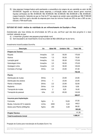 21
   5) Uma empresa transportadora está analisando a conveniência da compra de um caminhão no valor de R$
      103.000,00. Segundo os técnicos dessa empresa, a utilização desse veículo deverá gerar receitas
      líquidas estimadas em R$ 30.000,00; R$ 35.000,00; R$ 32.000,00; R$ 28.000,00 e R$ 20.000,00,
      respectivamente. Sabendo-se que no final do 5.º ano espera-se vender esse caminhão por R$ 17.000,00
      líquidos, verificar qual a decisão da empresa para taxa de retorno fixada em 15% ao ano e 18% ao ano.
      Calcule a TIR modificada.
_______________________________________________

ESTUDO DE CASO: Análise da viabilidade de um reflorestamento de Eucalipto x Pinus

Considerando uma taxa mínima de atratividade de 12% ao ano, verificar qual dos dois projetos é o mais
rentável, sabendo-se que:
    a) o investidor já possui uma pequena propriedade rural.
    b) Será necessário um investimento inicial na ordem de R$ 6.000,00 por ha de terra.


Investimento Inicial Eucalipto Dunni/ha

                 Descrição                   Un        Qtde/ R$    Unitário / R$     Total / R$
Preparo do Terreno
Roçada                                     hmaq/ha       3,5          50,00           175,00
Aceiros                                    hmaq/ha       1,5          50,00            75,00
Lavração geral                             hmaq/ha       3,5          50,00           175,00
Subsolagem linha                           hmaq/ha       3,5          50,00           175,00
Gradagem Linha                             hmaq/ha       2,5          50,00           125,00
Combate a Formiga                           Dh/ha        2,4          23,95            57,48
                                                                                      782,48
Plantio
Distribuição de mudas                       Dh/ha            1        23,95            23,95
Distribuição dos adubos                     Dh/ha            1        23,95            23,95
Plantio e Adubação                          Dh/ha        2,2          23,95            52,69
Replantio                                   Dh/ha        0,4          23,95             9,58
Transporte de mudas                        milh/ha           2         8,20            16,40
Transporte de pessoal                        h/ha        2,2          65,00           143,00
                                                                                      269,57
Insumos para Implantação
Formicida                                   Kg/ha            3            19,00        57,00

Mudas, Incluindo 20 % replantio             Un/ha        2000                 0,22     440,0

Adubo para Plantio (200kg/há)               Kg/ha        200                  0,48     96,00
                                                                                       593,00

Projeto Técnico                                                                         41,36

Total Investimento Inicial                                                           1.686,41




Projeção de Custos para manutenção do Eucalipto Dunni / ha

____________________________________________________________________________________________
GESTÃO FINANCEIRA                                                          Prof.ª Luciana Ferraz
 