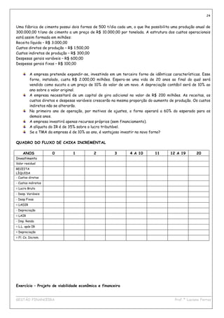 24


Uma fábrica de cimento possui dois fornos de 500 t/dia cada um, o que lhe possibilita uma produção anual de
300.000,00 t/ano de cimento a um preço de R$ 10.000,00 por tonelada. A estrutura dos custos operacionais
está assim formada em milhões:
Receita líquida – R$ 3.000,00
Custos diretos de produção – R$ 1.500,00
Custos indiretos de produção – R$ 300,00
Despesas gerais variáveis – R$ 600,00
Despesas gerais fixas – R$ 100,00

          A empresa pretende expandir-se, investindo em um terceiro forno de idênticas características. Esse
          forno, instalado, custa R$ 2.000,00 milhões. Espera-se uma vida de 20 anos ao final do qual será
          vendido como sucata a um preço de 10% do valor de um novo. A depreciação contábil será de 10% ao
          ano sobre o valor original.
          A empresa necessitará de um capital de giro adicional no valor de R$ 200 milhões. As receitas, os
          custos diretos e despesas variáveis crescerão na mesma proporção do aumento de produção. Os custos
          indiretos não se alterarão.
          No primeiro ano de operação, por motivos de ajustes, o forno operará a 60% do esperado para os
          demais anos.
          A empresa investirá apenas recursos próprios (sem financiamento).
          A alíquota do IR é de 35% sobre o lucro tributável.
          Se a TMA da empresa é de 10% ao ano, é vantajoso investir no novo forno?

QUADRO DO FLUXO DE CAIXA INCREMENTAL

     ANOS             0          1          2           3       4 A 10        11      12 A 19       20
Investimento
Valor residual
RECEITA
LÍQUIDA
- Custos diretos
- Custos indiretos
= Lucro Bruto
- Desp. Variáveis
- Desp Fixas
= LADIR
- Depreciação
= LAIR
- Imp. Renda
= L.L. após IR
+ Depreciação
= Fl. Cx. Increm.




Exercício – Projeto de viabilidade econômica e financeira

____________________________________________________________________________________________
GESTÃO FINANCEIRA                                                          Prof.ª Luciana Ferraz
 