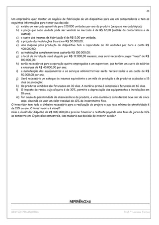25


Um empresário quer montar um negócio de fabricação de um dispositivo para uso em computadores e tem as
seguintes informações para tomar sua decisão:
    a) existe um mercado garantido para 120.000 unidades por ano do produto (pesquisa mercadológica);
    b) o preço que cada unidade pode ser vendida no mercado é de R$ 12,00 (análise da concorrência e de
        custos);
    c) o custo dos insumos de fabricação é de R$ 5,00 por unidade;
    d) o projeto das instalações ficará em R$ 50.000,00;
    e) uma máquina para produção do dispositivo tem a capacidade de 30 unidades por hora e custa R$
        400.000,00;
    f) as instalações complementares custarão R$ 150.000,00;
    g) o local de instalação será alugado por R$ 12.000,00 mensais, mas será necessário pagar “luvas” de R$
        100.000,00;
    h) serão necessários para a operação quatro empregados e um supervisor, que teriam um custo de salários
        e encargos de R$ 40.000,00 por ano;
    i) a manutenção dos equipamentos e os serviços administrativos serão terceirizados a um custo de R$
        50.000,00 por ano.
    j) Será necessário um estoque de insumos equivalente a um mês de produção e de produtos acabados a 15
        dias de produção;
    k) Os produtos vendidos são faturados em 30 dias. A matéria-prima é comprada e faturada em 60 dias.
    l) O imposto de renda, cuja alíquota é de 30%, permite a depreciação dos equipamentos e instalações em
        10 anos;
    m) Por causa da possibilidade de obsolescência do produto, a vida econômica considerada deve ser de cinco
        anos, devendo-se usar um valor residual de 10% do investimento fixo.
O investidor tem todo o dinheiro necessário para a realização do projeto e sua taxa mínima de atratividade é
de 15% ao ano. O investimento é viável?
Caso o investidor disponha de R$ 800.000,00 e precise financiar o restante pagando uma taxa de juros de 10%
ao semestre em 10 parcelas semestrais, isso mudaria sua decisão de investir ou não?




                                              REFERÊNCIAS

____________________________________________________________________________________________
GESTÃO FINANCEIRA                                                          Prof.ª Luciana Ferraz
 