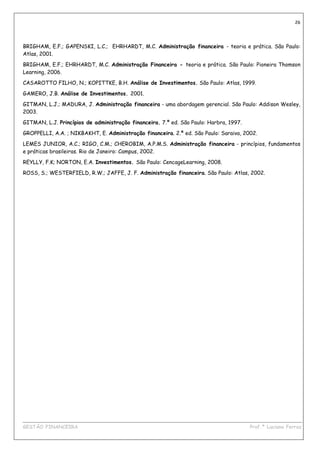 26




BRIGHAM, E.F.; GAPENSKI, L.C.; EHRHARDT, M.C. Administração financeira - teoria e prática. São Paulo:
Atlas, 2001.

BRIGHAM, E.F.; EHRHARDT, M.C. Administração Financeira - teoria e prática. São Paulo: Pioneira Thomson
Learning, 2006.
CASAROTTO FILHO, N.; KOPITTKE, B.H. Análise de Investimentos. São Paulo: Atlas, 1999.

GAMERO, J.B. Análise de Investimentos. 2001.
GITMAN, L.J.; MADURA, J. Administração financeira - uma abordagem gerencial. São Paulo: Addison Wesley,
2003.

GITMAN, L.J. Princípios de administração financeira. 7.ª ed. São Paulo: Harbra, 1997.
GROPPELLI, A.A. ; NIKBAKHT, E. Administração financeira. 2.ª ed. São Paulo: Saraiva, 2002.
LEMES JUNIOR, A.C.; RIGO, C.M.; CHEROBIM, A.P.M.S. Administração financeira - princípios, fundamentos
e práticas brasileiras. Rio de Janeiro: Campus, 2002.
REYLLY, F.K; NORTON, E.A. Investimentos. São Paulo: CencageLearning, 2008.
ROSS, S.; WESTERFIELD, R.W.; JAFFE, J. F. Administração financeira. São Paulo: Atlas, 2002.




____________________________________________________________________________________________
GESTÃO FINANCEIRA                                                          Prof.ª Luciana Ferraz
 