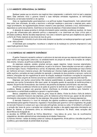 2
1.2 O AMBIENTE OPERACIONAL DA EMPRESA


         Qualquer pessoa que se encontre nos negócios deve compreender o ambiente total no qual a empresa
opera. Esse ambiente inclui o governo federal e suas múltiplas entidades reguladoras, as instituições
financeiras, os mercados monetário e de capitais.
         Como as regulamentações governamentais e as políticas mudam frequentemente, todo administrador
deve estar bem informado, de modo a monitorar e antecipar mudanças e posicionar a empresa para, assim,
reagir prontamente. As regulamentações afetam a maneira como operamos, avaliamos o risco, determinamos e
depuramos os custos dos produtos, investimos os recursos da empresa e financiamos nossas atividades.
         A demanda de nossos produtos é afetada diretamente pelas condições econômicas mundiais. As taxas
de juros são influenciadas pelo ambiente político e empresarial, e se constituem em fator crítico para a
atividade econômica. Muitas decisões empresariais, tais como o momento oportuno para dispêndios de capital e
a oferta de títulos, baseiam-se nos níveis da taxa de juros.
         O planejamento tributário é outra área onde devemos acompanhar as mudanças propostas e agir quando
– e se – elas ocorrem.
         A habilidade para acompanhar, reconhecer e adaptar-se às mudanças no contexto empresarial é uma
capacitação gerencial chave.
_______________________________________________

1.3 AS EMPRESAS NO AMBIENTE ECONÔMICO

        O gestor financeiro necessita conhecer a estrutura do mercado em que sua empresa está inserida para
atuar melhor em negociações comerciais, no estabelecimento de preços de venda e de cotações de compra.
Isso envolve, inclusive, as políticas econômicas do governo.
        As empresas compram, vendem, prestam serviços, pagam impostos, tomam recursos emprestados,
enfim, interagem com outros agentes econômicos, no país e no exterior. Essas relações ocorrem sob a vigência
de normas legais, fiscais, fitossanitárias e outras. As empresas, além de serem pressionadas por seus clientes
por melhores serviços e menores preços, são fiscalizadas por diversos órgãos governamentais. Muitas vezes
estão sujeitas a variações em suas condições de operação: a demanda de seus produtos e serviços, custos do
dinheiro, alterações nas leis regulatórias do setor de atuação, mudanças tributárias e variações na conjuntura
internacional. Esse conjunto de fatores caracteriza o ambiente econômico no qual a empresa está inserida.
        Empresas com muitos concorrentes têm menores possibilidades de aumentar os preços praticados;
empresas com muitos fornecedores têm maior poder de barganha quando da aquisição de matérias-primas e
insumos. Os perfis dos fornecedores, dos clientes e dos produtos da empresa caracterizam o seu mercado.
        As políticas econômicas referem-se às ações do governo no sentido de controlar e regular a atividade
econômica. Mesmo os países com governos liberais interferem na atividade econômica para fomentar o
crescimento e a estabilidade econômicos e garantir a equitatividade.
        Bancos, companhias de crédito, taxas de juros, taxas de câmbio, títulos de dívida e falta de dinheiro
constituem o ambiente financeiro das empresas, junto de inúmeros outros fatores que, apesar de não estarem
diretamente relacionados à atividade-fim das empresas, têm grande influência nas finanças empresariais.
        O mercado financeiro é o local da interação dos agentes econômicos superavitários e deficitários,
intermediados pelos agentes financeiros, regulados e fiscalizados pelo governo e outros organismos. No jargão
do mercado financeiro é comum ouvir que o mercado está agitado, nervoso ou calmo. O termômetro utilizado é
a variação das taxas de juros e variações nas cotações das moedas e dos papéis negociados diariamente em
Bolsas de Valores, e diretamente entre os intermediários financeiros. No Brasil, essas variações são
decorrências da divulgação de:
a) decisões do COPOM (Comitê de Política Monetária) – taxa básica de juros, taxa de recolhimentos
compulsórios, decisões administrativas relacionadas às atividades financeiras;
b) fatores internos – saldos da balança comercial, balanço de pagamentos, dívida pública e decisões de política
econômica, para manutenção da estabilidade de preços;


____________________________________________________________________________________________
GESTÃO FINANCEIRA                                                          Prof.ª Luciana Ferraz
 