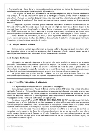 3
c) fatores externos – taxas de juros no mercado americano, variações nos índices das bolsas americanas e
variações nas cotações de petróleo e imagem do país no exterior.
        Taxa de juros é o índice, ou o percentual de um montante emprestado, pago a título de remuneração
pela operação. A taxa de juros nominal (taxa que a instituição financeira afirma cobrar do tomador de
empréstimo) é formada por uma taxa de juros livre de risco mais um prêmio pela inflação, um prêmio pelo risco
(de inadimplência e de vencimento). Isso permite entender por que as taxas de juros variam de uma operação
para outra.
        As empresas e o governo brasileiro, quando contratam empréstimos no exterior ou vendem títulos nos
mercados externos, são obrigados a pagar taxas elevadas em função da classificação de riso do país e das
empresas. Para o mercado interno brasileiro, o Banco Central estabelece a taxa de juros básica da economia, a
taxa SELIC, considerando os fatores externos e internos anteriormente mencionados. As demais taxas
praticadas pelas instituições financeiras tomam a taxa SELIC por base e a ela agregam os fatores de risco.
        Para o tomador de empréstimos, no Brasil, é ainda importante lembrar que sobre as operações de
crédito incidem as taxas de abertura de crédito ou de manutenção de cadastro, cobradas pelas instituições
financeiras e os impostos sobre operações de crédito.

1.3.1 Condições Gerais da Economia

        Existem muitas variáveis que determinam a demanda e oferta de recursos, sendo importante citar:
nível do produto interno bruto, políticas econômicas, nível de emprego, inflação, taxas de juros e outros. A
empresa precisa acompanhá-las e avaliar seus efeitos sobre seu custo de capital.

1.3.2 Condições de Mercado

        Os agentes do mercado financeiro e de capitais são muito sensíveis às mudanças da economia,
adequando, continuamente suas políticas e práticas de negócios. Em épocas de turbulência é comum, por
exemplo, os bancos retraírem a oferta de crédito e elevarem as taxas de juros e spreads (taxa de
intermediação cobrada pelos bancos). Da mesma forma, os investidores atuais e potenciais da empresa mudam
sua disposição quanto ao risco que desejam assumir e quanto ao prêmio que cobram por assumi-los.
        O gestor financeiro precisa, também, conhecer as principais características financeiras dos
participantes do mercado no qual atua a sua empresa, envolvendo clientes, fornecedores e concorrentes.
_______________________________________________

1.4 INSTITUIÇÕES FINANCEIRAS E MERCADOS

        São importantes elementos do ambiente operacional de uma empresa.
        Empresas que necessitam de fundos de fontes externas podem obtê-los de três formas: através de
instituições financeiras – (intermediários que canalizam as poupanças de indivíduos, empresas e governos para
empréstimos ou investimentos) que captam poupança e as transferem para aqueles que precisam de fundos;
através de mercados financeiros – foros organizados onde fornecedores e tomadores de vários tipos de
fundos podem realizar transações; e através de colocação privada.
        De acordo com Art. 17 da LEI Nº 4.595, DE 31 DE DEZEMBRO DE 1964, consideram-se instituições
financeiras, para os efeitos da legislação em vigor, as pessoas jurídicas públicas ou privadas, que tenham como
atividade principal ou acessória a coleta, intermediação ou aplicação de recursos financeiros próprios ou de
terceiros, em moeda nacional ou estrangeira, e a custódia de valor de propriedade de terceiros.
        Existem dois mercados financeiros básicos: o mercado monetário e o mercado de capitais. As
transações com instrumentos de dívida de curto prazo (vencimento de um ano ou menos) ou com valores
mobiliários negociáveis (Letras do Tesouro, certificados de depósitos, entre outros) realizam-se no mercado
monetário. Os títulos de longo prazo – com vencimento acima de um ano - (títulos de dívida e ações) são
negociados no mercado de capitais.

_______________________________________________
____________________________________________________________________________________________
GESTÃO FINANCEIRA                                                          Prof.ª Luciana Ferraz
 