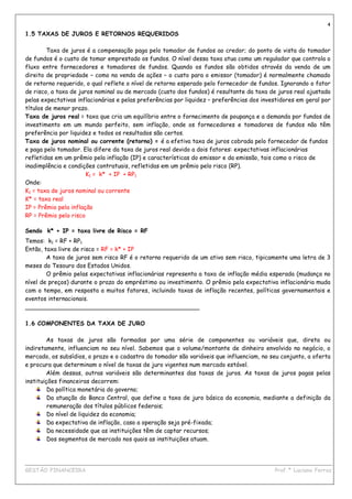 4
1.5 TAXAS DE JUROS E RETORNOS REQUERIDOS

        Taxa de juros é a compensação paga pelo tomador de fundos ao credor; do ponto de vista do tomador
de fundos é o custo de tomar emprestado os fundos. O nível dessa taxa atua como um regulador que controla o
fluxo entre fornecedores e tomadores de fundos. Quando os fundos são obtidos através da venda de um
direito de propriedade – como na venda de ações – o custo para o emissor (tomador) é normalmente chamado
de retorno requerido, o qual reflete o nível de retorno esperado pelo fornecedor de fundos. Ignorando o fator
de risco, a taxa de juros nominal ou de mercado (custo dos fundos) é resultante da taxa de juros real ajustada
pelas expectativas inflacionárias e pelas preferências por liquidez – preferências dos investidores em geral por
títulos de menor prazo.
Taxa de juros real = taxa que cria um equilíbrio entre o fornecimento de poupança e a demanda por fundos de
investimento em um mundo perfeito, sem inflação, onde os fornecedores e tomadores de fundos não têm
preferência por liquidez e todos os resultados são certos.
Taxa de juros nominal ou corrente (retorno) = é a efetiva taxa de juros cobrada pelo fornecedor de fundos
e paga pelo tomador. Ela difere da taxa de juros real devido a dois fatores: expectativas inflacionárias
refletidas em um prêmio pela inflação (IP) e características do emissor e da emissão, tais como o risco de
inadimplência e condições contratuais, refletidas em um prêmio pelo risco (RP).
                       K1 = k* + IP + RP1
Onde:
K1 = taxa de juros nominal ou corrente
K* = taxa real
IP = Prêmio pela inflação
RP = Prêmio pelo risco

Sendo k* + IP = taxa livre de Risco = RF
Temos: k1 = RF + RP1
Então, taxa livre de risco = RF = k* + IP
        A taxa de juros sem risco RF é o retorno requerido de um ativo sem risco, tipicamente uma letra de 3
meses do Tesouro dos Estados Unidos.
        O prêmio pelas expectativas inflacionárias representa a taxa de inflação média esperada (mudança no
nível de preços) durante o prazo do empréstimo ou investimento. O prêmio pela expectativa inflacionária muda
com o tempo, em resposta a muitos fatores, incluindo taxas de inflação recentes, políticas governamentais e
eventos internacionais.
_______________________________________________

1.6 COMPONENTES DA TAXA DE JURO

        As taxas de juros são formadas por uma série de componentes ou variáveis que, direta ou
indiretamente, influenciam no seu nível. Sabemos que o volume/montante de dinheiro envolvido no negócio, o
mercado, os subsídios, o prazo e o cadastro do tomador são variáveis que influenciam, no seu conjunto, a oferta
e procura que determinam o nível de taxas de juro vigentes num mercado estável.
        Além dessas, outras variáveis são determinantes das taxas de juros. As taxas de juros pagas pelas
instituições financeiras decorrem:
         Da política monetária do governo;
         Da atuação do Banco Central, que define a taxa de juro básica da economia, mediante a definição da
         remuneração dos títulos públicos federais;
         Do nível de liquidez da economia;
         Da expectativa de inflação, caso a operação seja pré-fixada;
         Da necessidade que as instituições têm de captar recursos;
         Dos segmentos de mercado nos quais as instituições atuam.


____________________________________________________________________________________________
GESTÃO FINANCEIRA                                                          Prof.ª Luciana Ferraz
 