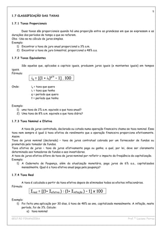 5
1.7 CLASSIFICAÇÃO DAS TAXAS

1.7.1 Taxas Proporcionais

       Duas taxas são proporcionais quando há uma proporção entre as grandezas em que se expressam e as
durações dos períodos de tempo a que se referem.
Obs.: Usa-se no cálculo de juros simples.
Exemplo:
   1) Encontrar a taxa de juro anual proporcional a 3% a.m.
   2) Encontrar a taxa de juro bimestral, proporcional a 48% a.a.

1.7.2 Taxas Equivalentes

        São aquelas que, aplicadas a capitais iguais, produzem juros iguais (e montantes iguais) em tempos
iguais.
Fórmula:
               iq = [(1 + it)q/t – 1] . 100

Onde:          iq = taxa que quero
               it = taxa que tenho
               q = período que quero
               t = período que tenho

Exemplo:
   1) uma taxa de 2% a.m. equivale a que taxa anual?
   2) Uma taxa de 8% a.m. equivale a que taxa diária?

1.7.3 Taxa Nominal e Efetiva

       A taxa de juros contratada, declarada ou cotada numa operação financeira chama-se taxa nominal. Essa
taxa nem sempre é igual à taxa efetiva de rendimento que a operação financeira proporciona efetivamente.
Assim:
Taxa de juros nominal (declarada) – taxa de juros contratual cobrada por um fornecedor de fundos ou
prometida pelo tomador de fundos.
Taxa efetiva de juros – taxa de juros efetivamente paga ou ganha; a qual, por lei, deve ser claramente
determinada aos tomadores de fundos e aos investidores.
A taxa de juros efetiva difere da taxa de juros nominal por refletir o impacto da freqüência da capitalização.
Exemplo:
    1) A Caderneta de Poupança, além da atualização monetária, paga juros de 6% a.a., capitalizados
       mensalmente. Qual é a taxa efetiva anual paga pela poupança?

1.7.4 Taxa Real

       A taxa é calculada a partir da taxa efetiva depois de eliminados todos os efeitos inflacionários.
Fórmula:
              Ireal = [(1+ Iefetiva ) : (1+ Iinflação ) – 1] x 100

Exemplo:
   1) Foi feita uma aplicação por 30 dias, à taxa de 48% ao ano, capitalizado mensalmente. A inflação, neste
      período, foi de 3%. Calcule:
          a) taxa nominal
____________________________________________________________________________________________
GESTÃO FINANCEIRA                                                          Prof.ª Luciana Ferraz
 