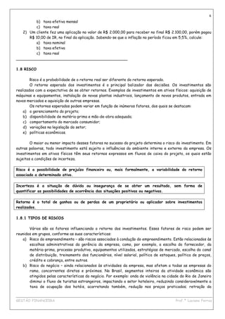 6
         b) taxa efetiva mensal
         c) taxa real
   2) Um cliente fez uma aplicação no valor de R$ 2.000,00 para receber no final R$ 2.100,00, porém pagou
      R$ 10,00 de IR, no final da aplicação. Sabendo-se que a inflação no período ficou em 5,5%, calcule:
         a) taxa nominal
         b) taxa efetiva
         c) taxa real
_______________________________________________

1.8 RISCO

        Risco é a probabilidade de o retorno real ser diferente do retorno esperado.
        O retorno esperado dos investimentos é o principal balizador das decisões. Os investimentos são
realizados com a expectativa de se obter retornos. Exemplos de investimentos em ativos físicos: aquisição de
máquinas e equipamentos, instalação de novas plantas industriais, lançamento de novos produtos, entrada em
novos mercados e aquisição de outras empresas.
        Os retornos esperados podem variar em função de inúmeros fatores, dos quais se destacam:
    a) o gerenciamento do projeto;
    b) disponibilidade de matéria-prima e mão-de-obra adequada;
    c) comportamento do mercado consumidor;
    d) variações na legislação do setor;
    e) políticas econômicas.

        O maior ou menor impacto desses fatores no sucesso do projeto determina o risco do investimento. Em
outras palavras, todo investimento está sujeito a influências do ambiente interno e externo da empresa. Os
investimentos em ativos físicos têm seus retornos expressos em fluxos de caixa do projeto, os quais estão
sujeitos a condições de incerteza.

Risco é a possibilidade de prejuízo financeiro ou, mais formalmente, a variabilidade do retorno
associado a determinado ativo.

Incerteza é a situação de dúvida ou insegurança de se obter um resultado, sem forma de
quantificar as possibilidades de ocorrência das situações positivas ou negativas.

Retorno é o total de ganhos ou de perdas de um proprietário ou aplicador sobre investimentos
realizados.

1.8.1 TIPOS DE RISCOS

       Vários são os fatores influenciando o retorno dos investimentos. Esses fatores de risco podem ser
reunidos em grupos, conforme as suas características:
   a) Risco do empreendimento – são riscos associados à condução do empreendimento. Estão relacionados às
       escolhas administrativas da gerência da empresa, como, por exemplo, a escolha do fornecedor, da
       matéria-prima, processo produtivo, equipamentos utilizados, estratégias de mercado, escolha do canal
       de distribuição, treinamento dos funcionários, nível salarial, política de estoques, política de preços,
       crédito e cobrança, entre outros.
   b) Risco do negócio – ainda relacionados às atividades da empresa, mas afetam a todas as empresas do
       ramo, concorrentes diretos e próximos. No Brasil, segmentos inteiros da atividade econômica são
       atingidos pelas características do negócio. Por exemplo: onda de violência na cidade do Rio de Janeiro
       diminui o fluxo de turistas estrangeiros, impactando o setor hoteleiro, reduzindo consideravelmente a
       taxa de ocupação dos hotéis, acarretando também, redução nos preços praticados; retração da

____________________________________________________________________________________________
GESTÃO FINANCEIRA                                                          Prof.ª Luciana Ferraz
 