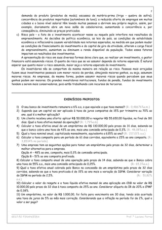 7
        demanda do produto (produtos de moda); escassez de matéria-prima (trigo – quebra de safra);
        concorrência de produtos importados (automóveis de luxo); a reduzida oferta de empregos em muitas
        cidades e o baixo nível salarial têm levado muitas pessoas a abrirem seu próprio negócio, assim, por
        exemplo, diariamente abre um novo salão de cabeleireiros, aumentando a concorrência e, por
        conseqüência, diminuindo os preços praticados.
    c) Risco país – o fato de o investimento acontecer nesse ou naquele país interfere nos resultados do
        empreendimento. As decisões de política econômica, as leis do país, as condições de estabilidade
        econômica e inflacionária causam variabilidade nos retornos esperados, na medida em que podem mudar
        as condições de financiamento do investimento e do capital de giro da atividade, alteram a carga fiscal
        do empreendimento, aumentam ou diminuem a renda disponível da população. Todos esses fatores
        impactam os resultados dos investimentos.
        A apresentação do risco em suas diversas formas deixa claro que, ao realizar um investimento, o gestor
financeiro está assumindo riscos. O quanto de risco que se vai assumir depende do retorno esperado. É natural
esperar que quanto maior o risco assumido, maior seja o retorno esperado do investimento.
        Os investidores não se comportam da mesma maneira em relação ao risco. Pessoas mais arrojadas
fazem seus investimentos pessoais com menor receio de perdas, almejando maiores ganhos, ou seja, assumem
maiores riscos. As empresas, da mesma forma, podem assumir maiores riscos quando percebem que seus
ganhos podem ser maiores. Os grandes investidores institucionais, fundos de pensão, fundos de investimento
tendem a serem mais conservadores, pois estão trabalhando com recursos de terceiros.

_______________________________________________

                                         EXERCÍCIOS PROPOSTOS

   1) O seu banco de investimento remunera a 6% a.a, o que equivale a que taxa mensal? (R.: 0,48676%a.m.)
   2) Supondo que um capital vai ser aplicado à taxa de juros compostos de 15% por trimestre ou 70% ao
        ano, qual é a melhor aplicação?
   3) Um cliente recebeu uma oferta: aplicar R$ 50.000,00 e resgatar R$ 55.650,00 líquidos, no final de 181
        dias. Qual a taxa efetiva mensal da operação? (R.: 1,79%a.m)
   4) Calcular a taxa efetiva anual de um empréstimo de R$ 130.000,00 pelo prazo de 31 dias, sabendo-se
        que o banco cobra uma taxa de 43% ao ano, mais uma comissão antecipada de 0,3%. (R.: 48,08%a.a.)
   5) Qual a taxa nominal anual, capitalizada mensalmente, equivalente a 635% ao ano? (R.: 217,01% a.a.)
   6) Calcular a taxa composta para um período de 61 dias corridos, equivalente a 25% ao ano composta. (R.:
        3,8534% no período)
   7) Uma empresa tem as seguintes opções para tomar um empréstimo pelo prazo de 32 dias, determinar a
        melhor alternativa para a empresa.
        Opção A – 48% ao ano, composta, mais 0,3% de comissão antecipada.
        Opção B – 51% ao ano composta prefixada.
   8) Calcular a taxa composta anual de uma operação pelo prazo de 14 dias, sabendo-se que o Banco cobra
   uma taxa de 55% a.a., mais uma comissão antecipada de 0,25%.                             (R.: 65,3%a.a.)
   9) Qual a taxa efetiva anual cobrada pelo Banco na concessão de um empréstimo pelo prazo de 32 dias
   corridos, sabendo-se que a taxa praticada é de 15% ao ano mais a variação do IGPM. Considerar variação
   do IGPM no período de 2,5%.                                                                    (R.: 51,82%
   a.a.)
   10) Calcular o valor do resgate e a taxa líquida efetiva mensal de uma aplicação em CDB no valor de R$
   10.000,00 pelo prazo de 32 dias à taxa composta de 25% ao ano. Considerar alíquota do IR de 20% e CPMF
   de 0,38%.
   11) Um empréstimo, no valor de R$ 1.000,00, foi feito para vencimento em 30 dias, tendo sido acertada
   uma taxa de juros de 5% ao mês mais correção. Considerando que a inflação no período foi de 2%, qual o
   valor a ser pago?



____________________________________________________________________________________________
GESTÃO FINANCEIRA                                                          Prof.ª Luciana Ferraz
 