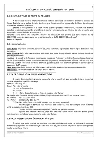 8

                        CAPÍTULO 2 – O VALOR DO DINHEIRO NO TEMPO


2.1 O PAPEL DO VALOR DO TEMPO EM FINANÇAS

       A maioria das decisões financeiras envolve custos e benefícios em momentos diferentes ao longo do
tempo. Desta forma, a análise do valor do dinheiro no tempo permite a comparação de fluxos de caixa que
ocorrem em momentos diferentes.
       Embora o valor presente e o valor futuro, quando aplicados corretamente, resultem nas mesmas
decisões, os administradores têm a tendência de confiar, principalmente, em técnicas de valor presente, uma
vez que eles tomam decisões no tempo zero.
Pergunta: Seria melhor uma companhia investir R$ 100.000,00 num produto que dará retorno de R$
200.000,00 em um ano ou em outro que proporcione retorno de R$ 500.000,00 em 3 anos?
Resposta: Depende.

2.1.1 Conceitos básicos

Valor futuro (FV)– valor composto, acrescido de juros, acumulado, capitalizado; medida típica do final de vida
do projeto.
Valor Presente (PV) - valor descontado ou valor atual, sem juros, descapitalizado; medida de início da vida do
projeto (tempo zero).
Anuidade – é uma série de fluxos de caixa iguais e sucessivos. Podem ser: ordinárias (pagamentos ou depósitos
no fim de cada período ou sem entrada) ou vencidas (pagamentos ou depósitos no início de cada período, sem
entrada). Existem também as anuidades diferidas, que são aquelas onde existe um período de carência para o
pagamento da 1.ª parcela.
Série Mista – os fluxos de caixa são diferentes a cada período, podem trazer uma anuidade embutida.
Perpetuidade – é uma anuidade com um tempo de vida infinito.
_______________________________________________
2.2 VALOR FUTURO DE UM ÚNICO MONTANTE (FV)

        É o valor de um montante presente numa data futura, encontrado pela aplicação de juros compostos
durante um período específico de tempo.
Fórmula: FV = PV (1 + i) n
Onde: PV = valor presente
        i = taxa na forma unitária
        n = período
        (1 + i) n = fator de capitalização ou fator de juros de valor futuro
Ex: Qual o valor futuro de um capital de R$ 1.000,00 aplicado a uma taxa de 10% a.a. durante 3 anos?
Na fórmula:       FV = 1.000 (1 + 0,10)3
Na HP12-C         1000 CHS PV 10 i 3 n FV
        **Obs.: Nas teclas financeiras da HP usa-se a taxa na forma percentual.
                   Na utilização de fórmulas para resolução dos exercícios, taxa deve sempre estar na forma
unitária, ou seja, dividida por 100.
                   Taxas e períodos devem ser compatíveis (taxa ao ano, período em anos).
                   Quanto mais alta for a taxa de juros, mais alto será o valor futuro; da mesma forma, quanto
mais longo for o período de tempo, mais alto será o valor futuro.
_______________________________________________
2.3 VALOR PRESENTE DE UM ÚNICO MONTANTE (PV)

        É o valor hoje, valor atual de um montante futuro em unidades monetárias – o montante de unidades
monetárias que poderia ser investido hoje a uma dada taxa de juros durante um período especificado para se
igualar ao montante futuro.
____________________________________________________________________________________________
GESTÃO FINANCEIRA                                                          Prof.ª Luciana Ferraz
 