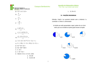 Apostila de Matemática Básica
                                              Campus Sertãozinho                Prof. Msc. Luiz Carlos Leal Junior


g) (-1) * (-1) * (-2) =                                                                            c.   12, 18 e 32
      4
h)       =
     − 2                                                                             IV - FRAÇÕES ORDINÁRIAS

     −8
i)      =
     2                                                             Definição: Fração é um quociente indicado onde o dividendo é o

     − 20                                                          numerador e o divisor é o denominador.
j)        =
      − 5
                                                                     As frações que serão apresentadas a seguir, partem de um círculo
                                                                       inteiro que ao ser dividido em partes iguais formam as frações
   (− 4) * (− 1)
k)               =
       − 2
     (− 1 + 3 - 5) * (2 - 7)
l)                           =
               −1                                                               1                           3
     (2 + 3 * 4 - 2 * 5 - 3)                                                    2                           4
m)                           =                                                      =0,5                        =0,75
              −1
n) 2 { 2 - 2 [ 2 - 4 ( 3 * 2 : 3 ) + 2 ] } + 1 =
o) 8 - { - 20 [ ( - 3 + 3 ) : ( - 58 )] + 2 ( - 5 ) } =
p) 0,5 * 0,4 : 0,2 =                                                                  1                           1
                                                                                      4                           8
q) 0,6 : 0,03 * 0,05 =                                                                     =0,25                      =0,125
r)   5 : 10 =
s) 3 : 81 * 0,5 =
t)   Calcule o m.m.c. e o m.d.c. entre:
                            a. 36 e 60                                                                  7
                            b. 18, 20 e 30                                                              8
                                                                                                            = 0,875

                                                             1
 