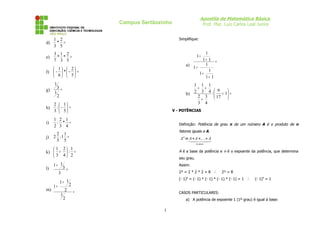 Apostila de Matemática Básica
                           Campus Sertãozinho                      Prof. Msc. Luiz Carlos Leal Junior


     1 2                                           Simplifique:
d)    * =
     3 5
     3 1 2                                                      1
e)    * * =                                                    1+
     7 3 5                                                    1+ 1 =
                                                       a)       1
    1  2                                              1+
f)  -  *  -  =                                                1
                                                             1+
    6  5                                                    1+ 1
     1                                                    1 1 1
g)
       3=                                                  + +
     1                                                    2 3 4 :  9 + 1 =
       2                                               b)               
                                                           2 3  17 
                                                            +
     2  1                                                3 4
h)    : -  =
     3  5                                     V - POTÊNCIAS

     1 2 1
i)    : * =                                        Definição: Potência de grau n de um número A é o produto de n
     2 3 4
                                                   fatores iguais a A.
      2 1
j)   2 :1 =                                        A n =
                                                        A∗A∗.. .∗A
      5 5
                                                               n vezes

    1 2 1
k)  +  : =                                       A é a base da potência e n é o expoente da potência, que determina
    3 4 2
                                                   seu grau.
     1+ 1                                          Assim:
l)            3=
          3                                        2³ = 2 * 2 * 2 = 8 ∴      2³ = 8
                                                   (- 1) = (- 1) * (- 1) * (- 1) * (- 1) = 1 ∴
                                                       4
                                                                                                 (- 1)4 = 1
          1+ 1
     1+            2
m)            2        =                           CASOS PARTICULARES:
          1
              2                                        a) A potência de expoente 1 (1º grau) é igual à base:

                                          1
 